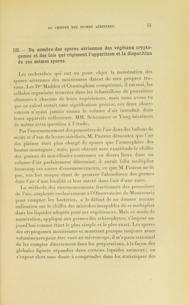 jjj_ j)u nombre des spores aeriennes des vegetaux crypto- games et des lois qui regissent I’apparition et la dispantion de ces memes spores. Les recherches qui ont eu pour objel la numeration des spores aeriennes des moisissures dalent de mes propres tra- vaux. Les D Maddox et Cunningham compterOnt, il estvrai, les cellules organis^es trouvees dans les dchantillons de poussieres obtenues a chacune de leurs experienees, mais nous avons vu que ce calcul restait sans signification precise, ces deux obser- vateurs n’ayant jamais connu le volume d’air introduit dans leurs appareils collccteurs. MM. Scbcenauer et Yung laisscrent de inline celte question a I’etude. Par I’ensemencement des poussieres de I’air dans des ballons de mout et d’eau de levure sterilises, M. Pasteur demontra que Pair des plaines etait plus charge de spores que Patmosphere des hautes montagnes ; mais, pour obtenir avec exaelitude le chiirre des graines de nuicedinees contenues en divers lieux dans nn volume d’air parfaitement determine, il aurait fallu multiplier beaucoup ces sortes d’ensemencenients, ce que M. Pasteur ne lit pas, son but unique etant de prouver Pabondance des germes dans Pair d’une localite et leur rarete dans Pair d’une autre. La mdlhode des ensemencements fractionnes des poussieres de Pair, employee exclusivement a PObservatoire de Monlsouris pour compter les bacteries, a le d^faut de ne donner aucune indication sur le cbilTre des microbesincapables de se multiplier dans les liquides adoptes pour ces experiences. Mais ce mode de numeration, applique aux germes des schizophytes, s’impose au- jourd’hui comme etant le plus simple et le plus exact. Les spores des cryptogames moisissures se montrant presque toujours assez volumineusespour ctre vues au microscope, ilm’aparu rationncl de les compter dircctement dans les preparations, alafacon des globules figures repandus dans certains liquides aniniaux; on s’expose alors sans doute a comprendi’e dans les stalistiques des