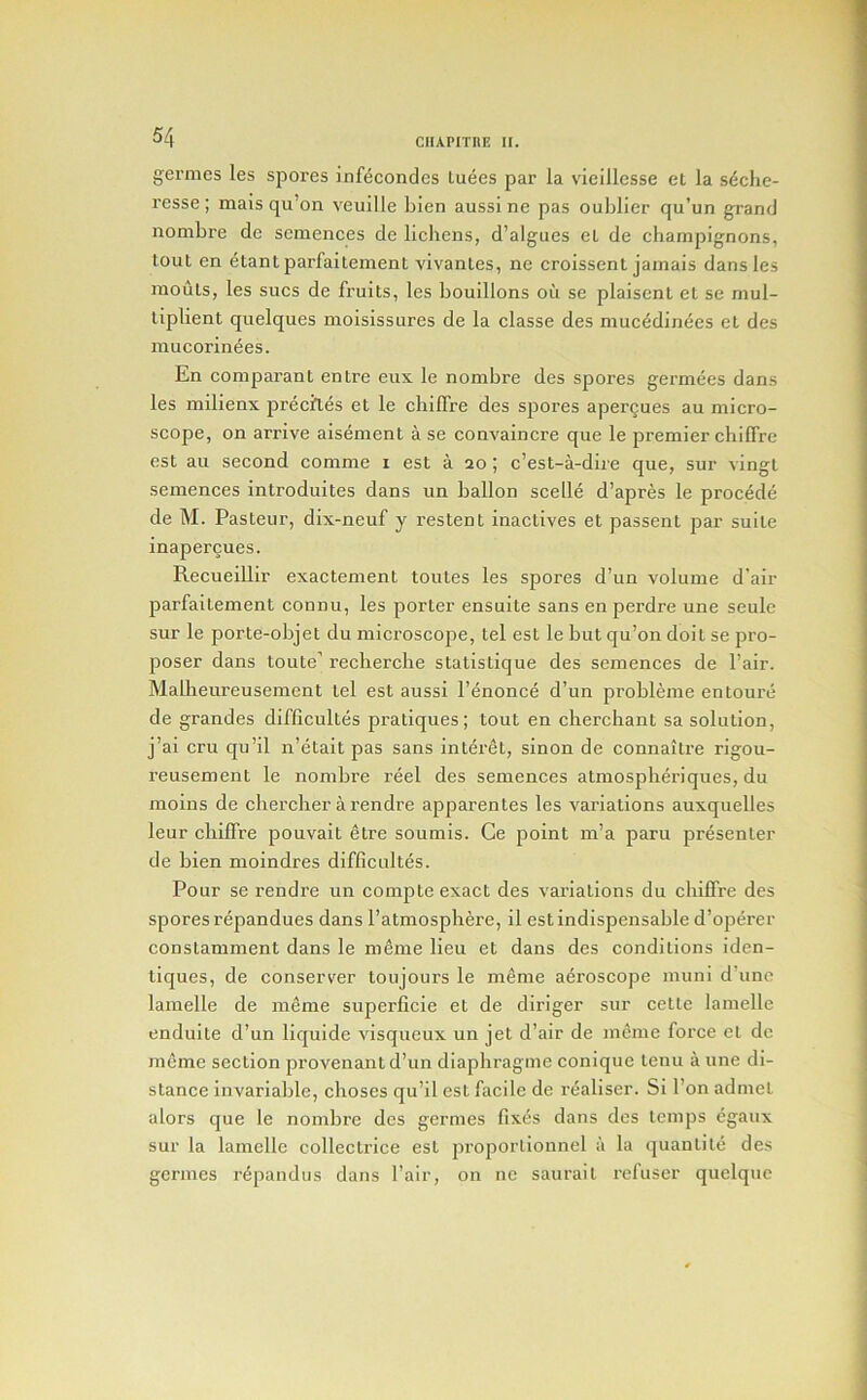 germes les spores infecondes tuees par la vieillesse el la s^clic- resse ; mais qu’on veuille bien aussi ne pas oulilier qu’un grand nombre de semences de lichens, d’algues el de champignons, tout en etantparfaitement vivanles, ne croissent jamais dans les mouls, les sues de fruits, les bouillons oil se plaisent el se mul- tiplient quelques moisissures de la classe des muc^din^es el des mucorinees. En comparant entre eux le nombre des spores germees dans les milienx precipes el le chiffre des spores apergues au micro- scope, on arrive aisement a se convaincre que le premier chiffre est au second comme i est a 20 ; e’est-a-dire que, sur vingl semences introduites dans un ballon scelle d’apres le precede de M. Pasteur, dix-neuf y restent inactlves et passent par suite inaperQues. Recueillir exactement toutes les spores d’un volume d’air parfaltement connu, les porter ensuite sans en perdre une seulc sur le porte-objet du microseope, tel est le but qu’on doit se pro- poser dans toute' recherche statistique des semences de Pair. Malheureusement tel est aussi I’^nonce d’un probleme entourc de grandes difficultes pratiques; tout en cherchant sa solution, j’ai cru qu’il n’etait pas sans interet, sinon de connaitre rigou- reusement le nombre reel des semences atmospheriques, du moins de ebercher arendre apparentes les variations auxquelles leur chiffre pouvait etre soumis. Ce point m’a paru presenter de bien moindres difficultes. Pour se rendre un compte exact des variations du chiffre des spores repandues dans I’atmosphere, il est indispensable d’operer coDstamment dans le meme lieu et dans des conditions iden- liques, de conserver toujours le meme aeroscope muni d’unc lamelle de meme superficie et de diriger sur cetle lamelle enduile d’un liquide visqueux un jet d’air de meme force et do meme section provenantd’un diapbragme conique lenu a une di- stance invariable, cboses qu’il est facile de reallser. Si I’on admel alors que le nombre des germes fixes dans des temps egaux sur la lamelle collectriee est proporlionnel a la quantile des germes r^pandus dans Pair, on ne saurail rcluser quelquc