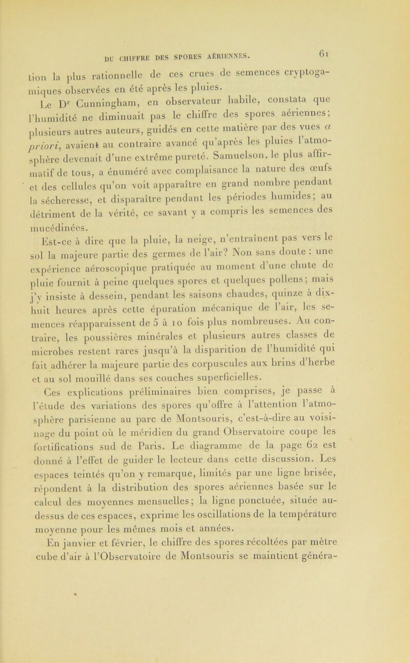 lion la plus ralionnelle cle ces crues de semences cryploga- nii([ues obscrvees en ele apres les pluies. Le D' Cunningham, cn observateur habile, conslala que riuimidlte ne diminuail pas le cbilTre des spores aeriennes; plusieurs aulres auteurs, guides en celle mallere par des vues a priori^ avaienl au conlraire avance qu’apres les pluies 1 almo- spbere devenait d’une extreme purete. Samuelson, le plus affir- malif de lous, a enumere avec complaisance la nature des ceufs et des cellules qu’on volt apparaitre en grand nombre pendant la secheresse, el disparailre pendant les periodes humldes; au detriment de la verity, ce savant y a compris les semences des mucedinees. Est-ce a dire que la plule, la neige, n’enlrainent pas vers le sol la majeure partie des germes de Fair? Non sans doute : une experience aeroscopique praliquee au moment d une chute de pluie fournit a peine quelques spores el quelques pollens; mais j’s' insisle a dessein, pendant les saisons cbaudes, quinze a dix- huit heures apres celte epuralion mecaniquc de 1 air, les se- inences reapparaissenl de 5 a lo fois plus nombreuses. An con- lraire, les poussieres minerales et plusieurs aulres classes de microbes reslent rares jusqu’a la disparilion de riiuniidile qui fail adherer la majeure partie des corpuscules aux brins d’herbe el au sol rnouille dans ses couches superficielles. Ces explications preliminaires bien comprises, je passe a I’etude des variations des spores qu’olTre a I’attenlion ratmo- spbere parlsienne au pare de Monlsourls, c’esl-a-dire au voisi- nage du point ou le m^ridien du grand Observatoire coupe les fortifications sud de Paris. Le diagramine de la page 62 est donne a I’clfet de guider le lecteur dans cette discussion. Les esjiaces Icinl^s qu’on y remarque, liinil6s par une ligne brisee, repondent a la distribution des spores aeriennes basee sur le caleul des moyennes niensuelles; la ligne ponctiiee, situee au- dessus de ces espaces, exprime les oscillations de la temperature inoyenne pour les mfiines mois et annees. En janvier el fevrier, le cblffre des spores recollees par metre cube d’air a I’Obscrvalolre de Monlsourls se nialnlient genera-