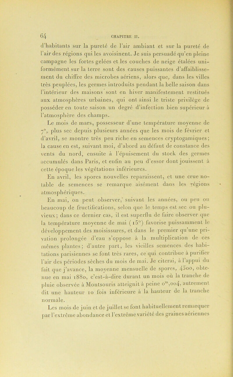 d’habilanls siir la pureLe de I’air ambianl el sur la purele de I’airdes regions qui les avoisinent. Je suis persuade qu’en pleine campagne les fortes gelces el les couches de neige clalees uni- formement sur la lerre sonl des causes puissantes d’affaiblisse- inenl du cbiffre des microbes aeriens, alors que, dans les villes Ires peuplees, les germes inlroduils pendant la belle saison dans I'interieur des maisons sonl en liiver rnanifestemenl reslitues aux alniosplieres urbaines, qui ont ainsi le Iriste pi’ivilege de posseder en toule saison un degre d’infection bien superieur a ratmospbere des champs. Le mois de mars, possesseur d’une lemperalure ino}'enne de -j°, plus sec depuis plusieurs annees que les mois de fevrier el d’avril, se montre Ires peu riche en semences cryptogamiqiies; la cause en est, suivant moi, d’abord au defaut de Constance des vents du nord, ensuite a I’epuisement du stock des germes accumules dans Paris, et enfm au peu d’essor dont jouissent a celte (ipoque les vegetations inferieures. En avril, les spores nouvelles reparaissent, et une crue no- table de semences se remarque aisement dans les regions atmospheriqucs. En mai, on pent observer,' suivant les annees, ou peu on beaucoup de fructifications, scion que le temps est sec ou plu- vieux; dans ce dernier cas, il est superllu de faire observer que la temperature moyenne de mai (i5) favorise puissamment le developpement des moisissures, et dans le premier qu’une pri- vation prolongee d’eau s’oppose a la multiplication de ces memes planles; d’autre part, les vicilles semences des habi- lalions parisiennes se font tres rares, ce qui contribuc a purifier fair des pdriodes seches du mois de mai. Je citerai, a Tappui du I’ait que j’avance, la moyenne mensuclle de spores, 4doO) oble- nue en mai 1880, c’est-a-dire duranl un mois ou la Iranclie de pluie observee aMontsouris atteignita peine o',oo4, aulrement dlt une hauteur 10 lois inferieure a la hauteur de la tranche normale. Les mois de juin cl de juillet se font liabituellemcnt remarquer par I’cxli'cme abundance ct 1’extreme variele des grainesaeriennes