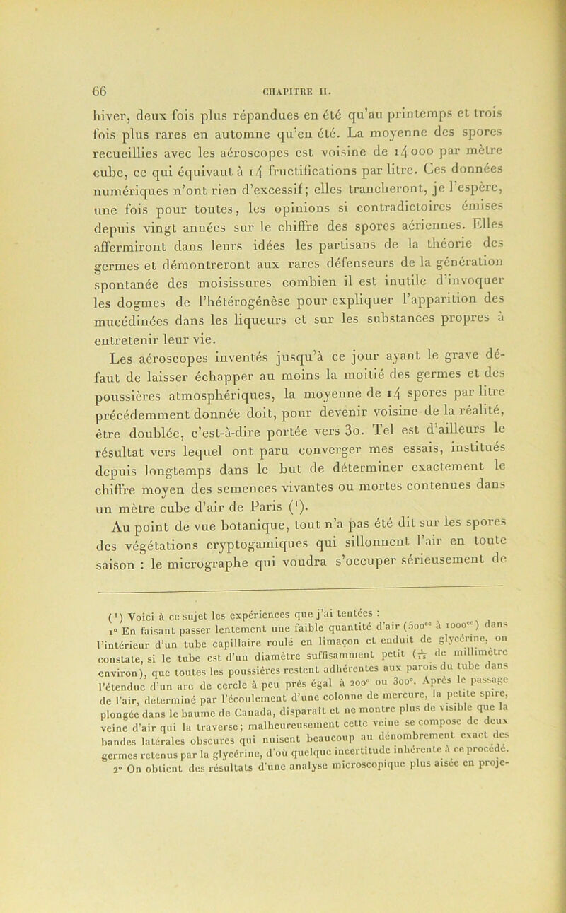 liiver, deux fois plus rcpandues en ele qu’au prinlcmps et Irois fois plus rares en automne qu’en 6l6. La moyennc des spores recueillies avec les aeroscopes est voisine de i4ooo par melrc cube, ce qui equivaut a i4 fruclificalions par litre. Ces donn^es nunienques n’ont rien d’excessif; elles Irancheront, je 1 espere, une fois pour toutes, les opinions si conlradicloires emises depuls vingt annees sur le cliiffre des spores aeriennes. Elies alTerniiront dans leurs idees les partisans de la theorie des germes et deinontreront aux rares defenseurs de la generation spontanee des moisissui’es combien il est inutile d’invoquer les dogmes de I’heterogenese pour expllquer I’apparition des raucedin^es dans les liqueurs et sur les substances propres a entretenir leur vie. Les aeroscopes inventes jusqu’a ce jour ajant le grave de- faut de kisser echapper au moins la inoltle des germes et des poussieres atmosplieriques, la moyenne de i4 spores par litre prec^demment donnee doit, pour devenir voisine de la reabte, etre doublee, c’est-a-dlre portee vers 3o. Tel est d ailleurs le resultat vers lequel ont paru converger mes essais, institues depuls longtemps dans le but de determiner exactement le chiffre moyen des semences vivantes ou mortes contenues dans un metre cube d’air de Pai’is ('). Au point de vue botanique, tout n’a pas ete dit sur les spoies des vegetations cryptogamiques qui sillonnent I’air en toutc salson : le micrograpbe qui voudra s’occuper serieusement de (*) (*) Voici i ce sujet les experiences que j’ai tenlecs : 1“ En faisant passer lenlement une faible quanlitc d'air (5oo“ a iooo«) dans I’inUirieur d’un tube capillaire route en limacon et enduit de glycerine, on constate, si le tube est d’un diametre suffisamment petit millimetre environ), que toutes les poussieres restent adlidrcntes aux paroisdu lube dans I’elendue d’un arc de cercle i peu prds dgal A 200« ou 3oo. Apres le passage de I’air, determine par I’ccoulemenl d’une colonne de mercure la petite spire, plongde dans le baumc de Canada, disparait et ne montre plus de visible que a veine d’air qui la traverse; malbeureuseracnt cellc vcine se compose de deux handes lalcrales obscures qui nuisent beaucoup an dcnombrcnicnt exact des germes rclenus par la glycdrine, d oii quelque incertitude inlidreiite 4 ce procedd. 2 On oblient des rdsultals d'une analyse microscopique plus aisec en proje-