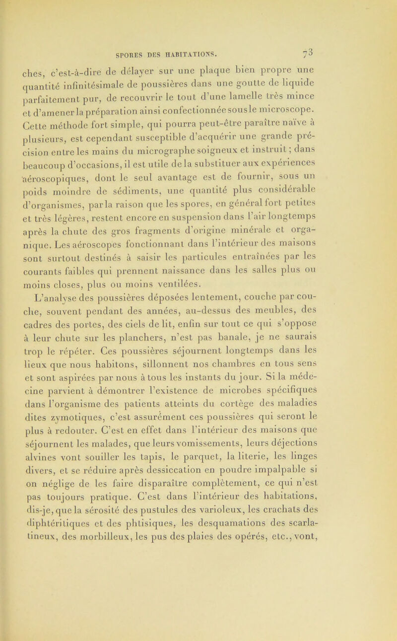 dies, c’est-a-dire cle delayer sur une plaque bien propre une quantile infinilesimale de poussieres dans une goutte de liquide parfaitement pur, de recouvrir le tout d’une lamelle Ires mince ot d’amener la preparation ainsi confectionneesousle microscope. Celle methode fort simple, qui pourra peut-etre paraitre naive a plusieurs, est cependant susceptible d’acqu6rir une grande pre- cision enlre les mains du micrographe soigneux et instruit; dans beaucoup d’occasions, il est utile de la subslltuer aux experiences aeroscopiques, donl le seul avantage est de fournir, sous un poids moindre de sediments, une quantile plus considerable d’organismes, par la raison que les spores, en general lorl peliles et tres legeres, restent encore en suspension dans I’air longtemps apres la chute des gros fragments d’originc minerale et orga- nique. Les aeroscopes fonctionnant dans I’inlcrieur des maisons sonl surtoul destines a saisir les particules enlrainees par les couranls faibles qui prennenl naissance dans les salles plus ou moins closes, plus ou moins venlildes. L’analysedes poussieres deposees lenlemenl, couche par cou- clie, souvent pendant des annees, au-dessus des meubles, des cadres des portes, des dels de lit, enfin sur tout ce qui s’oppose a leur chute sur les planchers, n’est pas banale, je ne saurais Irop le repeter. Ces poussieres sejournent longtemps dans les lieux que nous habitons, sillonnent nos chainbrcs en tons sens et sonl aspirees par nous a tons les instants du jour. Si la mede- cine parvient a d^montrer I’existence de microbes specifiques dans I’organisme des patients atteints du cortege des maladies dites zymotiques, c’esl assuremenl ces poussieres qui seront le plus a redouter. C’est en effet dans I'inlerieur des maisons que sejournent les malades, que leurs vomissemenls, leurs dejections alvines vont souiller les tapis, le parquet, la lilerie, les linges divers, et se rcduire apres dessiccation en poudre impalpable si on neglige de les faire disparaitre complelement, ce qui n’esl pas loujours pratique. C’esl dans I’inlerieur des habitations, dis-je, que la serosile des pustules des varioleux, les crachats des iliphleriliques et des phtisiques, les desquamations des scarla- lineux, des morbilleux, les pus desplaies des operes, etc., vont.