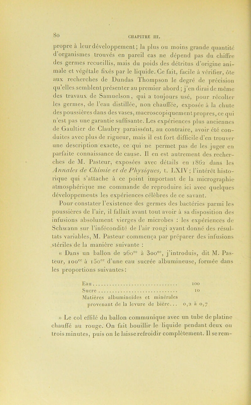 So aiAi’iTni! iir. propre a Icurdeveloppenient; la plus ou moins grande qnanliti; d’organismcs Lrouvcs en pareil cas ne depend pas dii cliilirc des gernies rccueillis, mais du poids dcs delrllus d’origine ani- male cl vegetale fixes par le liquide. Ce fait, facile a verifier, die aux recherches de Diindas Thompson le degre dc precision qu’elles scmblenlpresenter an premier abord ; j’en dirai de meme des Iravaux de Samiielson, qiii a toiijours use, pour recollei' les germes, de I’eau dislillee, non chaulfee, exposee a la cliule despoussieres dans des vases, macroscopiquementpropres,cc qui n'esl pas one garantie suffisante. Les experiences plus ancienncs de Gaultier de Claubry paraissent, au contraire, avoir ele con- duiles avec plus de rigueur, mais il est fort difficile d’en irouver line description exacte, ce qui ne permet pas de les juger en parfaile connaissance de cause. II en est autremenl des reclier- cbes de M. Pasteur, exposees avec details en 1862 dans les Annales de Chimie el de Physiques, t. LXIV; I’interet liisto- rique qui s’attacbe a ce point important de la micrographie atmosplierique me commande de reproduire ici avec quelques developpemenls les experiences celebres de ce savant. Pour constaler I’existence des germes des bacteries parmi les poussieres de Pair, il fallait avant tout avoir a sa disposition des infusions absolument vierges de microbes : les experiences de Schwann sur I’infecondltc de Pair rougi ayant donnc des resul- tats variables, M. Pasteur commenca par preparer des infusions sleriles de la maniere suivante : « Dans un ballon de 260'“ a 3oo^, j’introduis, dit M. Pas- teur, 100^ a 1 3o d’une eau sucree albumineusc, formee dans les proportions suivantes; Eau 100 Sucre 10 iUatieres albuniino'ules el niinerales provenant cle la levure de biere... 0,2 a 0,7 » Le col effild du ballon communique avec un lube deplatinc chaulfe au rouge. On fait bouillir le liquide pendant deux ou trois minutes, puis on le laisserelroidir compiclement. Il se rem-