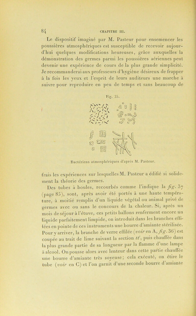 Le disposilif imagin6 par M. Pasleur pour ensemencer les poussieres almosplieriques est susceptible de recevoir aujour- d’hui quelques modifications heureuses, grace auxquelles la demonstration des germes parmi les poussieres aeriennes pent devenir une experience de cours de la plus grande simplicite. Je recommanderai aux professeurs ddiygienc desireux de frapper a la fois les yeux et I’esprit de leurs auditeurs une marche a suivre pour reproduire en pen de temps et sans beaucoup de t Fi{j. 35. Bacteriens atmosphcriques d’aprcs M. Pasteur. (Vais les experiences sur lesquellesM. Pasteur a edifie si solidc- ment la theorie des germes. Des tubes ii boules, recourbes comme I’indique la J/^^. 3; (page 85), sont, apres avoir ete portes a une haute tempera- ture, a moitie rcmplis d’un liquide vegetal ou animal prive de germes avec ou sans le concours de la cbaleur. Si, apres un mois de sejour a I’etuve, ces petits ballons renferment encore un liquide parfaitement limpide, on introduit dans les branches clfi- lees en pointe de ces instruments une bourre d amiante steiilisec. Pour y arriver, la branche de veri’e effil^e (uoiren A,_//^. 3t!) est couple au trait de lime suivant la section /i, puis chauflee dans la plus grande partie de sa longueur par la llamme d une lanipe aalcool. Onpousse alors avec lenteur dans cctte partie chauflee une bourre d’amiante tr^s soyeuse; cela exdcute, on ^tiie le tube (voir en C) et I’on garnit d’une seconde bourre d’amianle