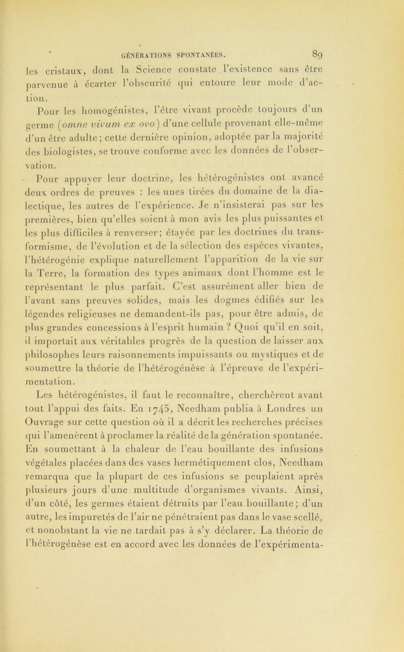 les crislaux, dont la Science constate I’existence sans etre parvcnue a ecartcr robsciirile qui entourc leur mode d’ac- tion. Pour les homogenistes, I’^tre vivant procede toujours d’un gernie [omue vivam ex ovo) d’une cellule provenant elle-meine d’un etre adulte ; cette derniere opinion, adoptee par la majorite des biologistes, se trouve conforme avec les donnees de I’obser- vation. Pour appuyer leur doctrine, les heterogenistes ont avanc6 deux ordres de preuves : les unes tirees dii domaine de la dia- lectique, les autres de Pexperience. Je n’insisterai pas sur les premieres, bien qu’elles soient a mon avis les plus puissantes el les plus difficiles a renverser; etayee par les doctrines du Irans- formisme, de I’evolution et de la selection des especes vivantes, Phelerogenie explique naturellemenl I’apparition de la vie sur la Terre, la formation des types animaux dont I’homme esl le representant le plus parfait. C’est assurement aller bien de I’avant sans preuves solides, mais les dogmes edifids sur les legendes religieuses ne demandent-ils pas, pour etre admis, de plus grandes concessions a I’esprit humain ? Quoi qu’il en soil, il importail aux verilables progres de la c[uestion de laisser aux philosophes leurs raisonnements impuissants ou mystiques et de soumeltre la th^orie de I’heterogenese a I’epreuve de Pexperi- mentalion. Les heterogenistes, il faut le reconnaitre, chercherent avant lout I’appui des fails. En 1740, Needham publia a Londres un Ouvrage sur cette question ou il a decritles reclierclies precises f|ui I’amenerent a proclamer la realite de la generation spontanee. En soumetlant a la cbaleur de I’eau bouillante des infusions vegelales jjlacees dans des vases liermetiquemenl clos, Needham remarqua que la pluparl de ces Infusions se peuplaient apres plusieurs jours d’une multitude d’organismes vivants. Ainsi, d’un c6te, les germes etaient detruits par I’eau bouillante; d’un autre, les impuretes de fair ne penelraient pas dans le vase scelle, ft nonobstant la vie ne tardait pas a s’y declarer. La iheorie de I’lielerogenese est en accord avec les donnees de I’experimenta-