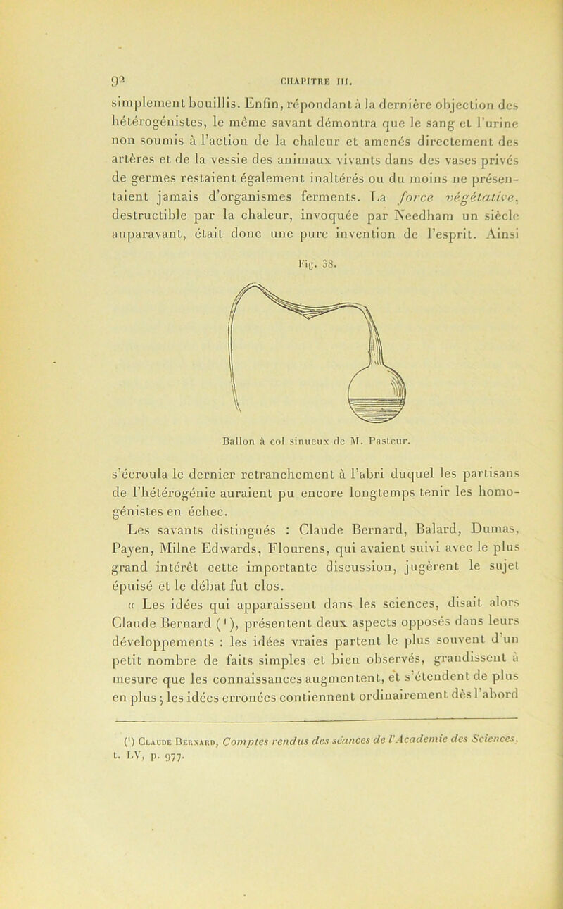 simplemeiiL bouillis. Enfin, rej)ondant a la derniere olijeclion des li^Lerogenisles, le meme savant deinonlra quc le sang el I’urinc non soumis a I’action de la chaleur el amenes dircclement des arleres el de la vessie des animaux vivanls dans des vases priv^s de germes restaient egalement inalldres on dii moins ne presen- taienl jamais d’organismes ferments. La force vegetative. destructible par la chaleur, invoquee par Needliam un sidcle auparavant, etait done une pure invention de I’esprit. Ainsi Kid. 38- Ballon A col sinueux de M. Pasteur. s’ecroula le dernier retranchement it I’abri duquel les partisans de I’heterogenie auraient pu encore longtemps tenir les liomo- genistes en ecliec. Les savants distingues : Claude Bernard, Balard, Dumas, Payen, Milne Edwards, Flourens, qui avaient suivi avec le plus grand inleret celte importante discussion, jugerent le siijel epuise et le deliat fut clos. « Les idees qui apparaissent dans les sciences, disait alors Claude Bernard (*), presentenl deux aspects opposes dans leurs developpemenls : les itlees vraies partent le plus souvent d’un petit nombre de fails simples et blen observes, grandissent a mesure que les connaissances augmentent, el s’elendent de plus cn plus ; les idees erronees contiennent ordinaircmenl desl abord (’) Claude nEiiNAnn, Comptcs rendus des seances de I Academic dcs Sciences,