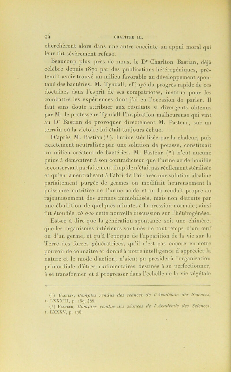 9^ clierclierenl alors dans une autre enceinte un appui moral qui leur fut severement refuse. Beaucoup plus pres de nous, le D'' Charlton Bastian, d6ja celebre depuis 18^0 par des publications het^rogeniques, pre- tendit avoir Irouve un milieu favorable au developpemenl spon- tane des bacteries. M. Tyndall, efiVaye du progres rapide de ces doctrines dans I’esprit de ses compatriotes, institua pour les oombattre les experiences dont j’ai eu I’occasion de parler. II faut sans doute attribuer aux resultats si divergents obtenus par M. le professeur Tyndall I’inspiration malbeureuse qui vint au D*' Bastian de provoquer directement M. Pasteur, sur un terrain oil la victoii’e lui etait toujours ecbue. D’apres M. Bastian (*), Purine sterilisee par la cbaleur, puis exactement neutralisee par une solution de potasse, constiluait un milieu createur de bacteries. M. Pasteur (-j n’eut aiicune peine a d^montrer a son contradicteur que Purine acide bouillie seconservantparfaitement limpi den’etait pas r^ellement sterilisee et qu’en la neutralisanl a Pabri de Pair avec une solution alcaline liarfaitement purgee de germes on modifiait beureusement la puissance nutritive de Purine acide et on la rendait propre au rajeunissement des germes immobilises, mais non detruits par une ebullition de quelques minutes a la pression normale; ainsi fut etouffee ab ovo cette nouvelle discussion sur Pbeterogenese. Est-ce a dire que la generation spontanee soit une cbiniere, que les organismes inferieurs sont nes de tout temps d’un ocuf ou d’un germe, et qu’a Pepoque de Papparition de la vie sur la Terre des forces generatrices, qu’il n’est pas encore en notro pouvoir de connaitre et donne a notre intelligence d’apprecier la nature et le mode d’action, n’aient pu presidera Porganisation ])rimordiale d’etres rudimentaires destines a se perfectionner, a se transformer et a progresser dans Pecbelle de la vie vegetale (') Rastias, Coniptes rcndus des seances de I’Academic dcs Sciences, 1. LXXXIII, p. i5o, 488. (’) Pasteih, Camples rcndus des seances de VAeademie dcs Sciences. t. LXXXV, p. 178.