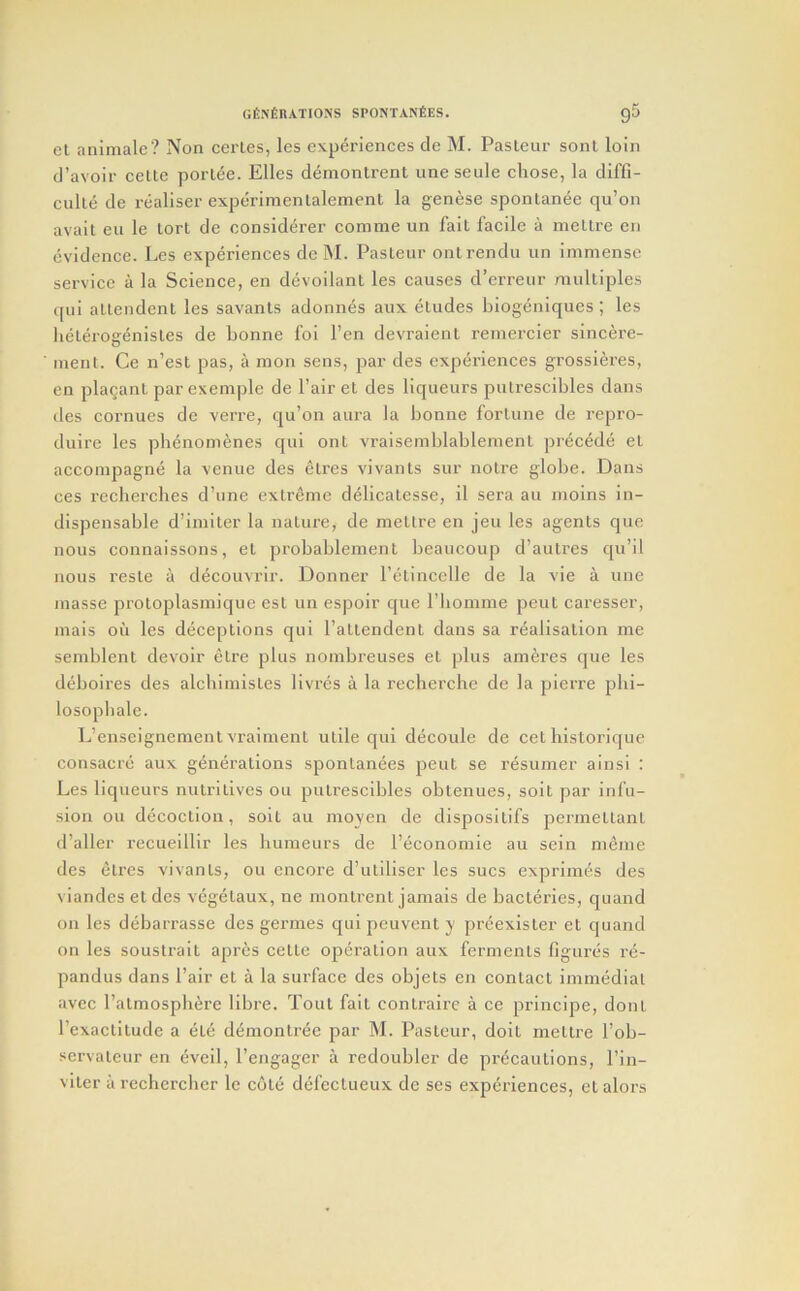 el animale? Non cerles, les experiences de M. Pasteur sonl loin d’avoir celte porlee. Elies demontrent une seule chose, la diffi- culte de realiser experimenlalement la genese spontanee qu’on avail eu le lort de eonsiderer comme un fait facile a mettre en evidence. Les experiences de M. Pasleur onl rendu un immense service a la Science, en devoilant les causes d’erreur multiples ([ui atlendenl les savants adonnes aux eludes biogeniques ; les lieterogenisles de bonne foi I’en devraient remercier sincere- men t. Ce n’est pas, a mon sens, par des experiences grossieres, en plaganl parexemple de Fair et des liqueurs pulrescibles dans (les cornues de verre, qu’on aura la bonne fortune de repro- duire les pbenomenes qui ont vraisemblablement preced(3 et accompagne la \enue des elres vivants sur noire globe. Dans ces recbercbes d’une extreme delicatesse, il sera au moins in- dispensable d’imiter la nature, de mettre en jeu les agents quc nous connaissons, el probablement beaucoup d’autres qu’il nous resle a decouvrir. Donner I’etincelle de la vie a une niasse protoplasmique est un espoir que riiomme pent caresser, mais oil les deceptions qui Pattendent dans sa realisation me semblent devoir etre plus nombreuses et plus ameres que les deboires des alcbimistes livr(3s a la recherche de la pierre pbi- losopliale. L’enseignement vraiment utile qui dticoule de cel historique consaci’(j aux generations spontanees pent se resumer ainsi : Les liqueurs nutritives ou pulrescibles obtenues, soil par infu- sion ou decoction, soil au moyen de dispositifs permetlant d’aller recueillir les bumeurs de I’economie au sein meme des etrcs vivants, ou encore d’utiliser les sues exprimes des viandes etdes vegelaux, ne montrent jamais de bacleries, quand on les d(jbarrasse des germes qui peuvenl y preexister et quand on les soustrait apres celte operation aux ferments figurtis rti- pandus dans Pair et a la surface des objets en contact imnuidial avee Patmospbere libre. Tout fait conlraire a ce principe, dont Pexaclilude a ele ddmontree par M. Pasleur, doit mettre Pob- servaleur en (iveil, Pengager a redoubler de prcicaulions, Pin- viter a rechercber le c6t(; d(ifeclueux de scs experiences, et alors