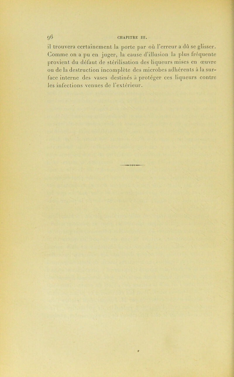 U ti'ouvera ccrtaincmenl la porte par ou I’crreur a du sc glisser. Comme on a pii en jugcr, la cause d’illusion la plus frequente provient du defaut de slerilisation des liqueurs mises en oeuvre ou de la destruclion incomplete des microbes adherents a Ja sur- I’ace interne des vases destines a proteger ces liqueurs contre les infections venues de I’exterieur.