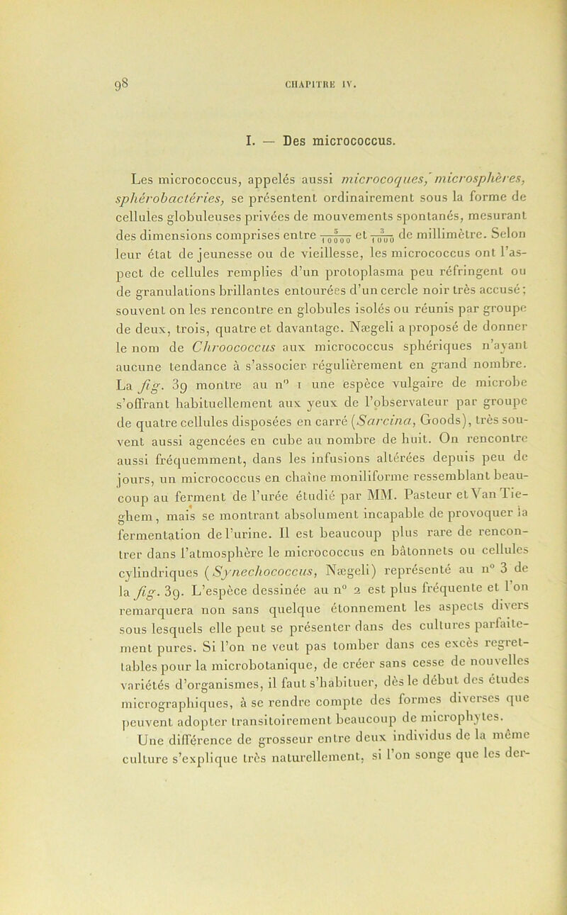 I. — Des micrococcus. Les micrococcus, appeles aussi microcoqnes, microspheres, spherobacleri.es, se presentent ordinairement sous la forme de cellules globuleuses privees de mouvements sponlanes, mesurant des dimensions comprises enlre de millimetre. Selon leur etat de jeunesse ou de vieillesse, les micrococcus ont I’as- pect de cellules remplies d’un protoplasma peu refringent ou de granulations brillantes entourees d’uncercle noir tres accuse; souvent on les rencontre en globules isoles ou reunis par groupc de deux, trois, cpiatreet davantagc. Najgeli a propose de donner le non: de Chroococcus aux :nicrococcus spberiques n’ayant aucune tendance a s’associer regulierement en grand nombre. Lay?^. 89 montre an n i une espece vulgaire de microbe s’offrant babituellement aux yeux de I’observateur par groupe de quatre cellules disposees en carre {^Sarcina, Goods), tres sou- vent aussi agencees en cube au nombre de buit. On rencontre aussi frequemment, dans les infusions alterees depuis peu de jours, un microeoccus en cbaine moniliforme ressemblant beau- eoup au ferment de I’uree etudie par MM. Pasteur etVanTie- gbem, mais se montrant absolument incapable de provoquer ia fermentation de Purine. 11 est beaucoup plus rare de rencon- Irer dans I’atmospbere le micrococeus en batonnets ou cellules cylindriques {Synechococcus, Na:geli) represente au u» 3 de la yZg. 3g. L’espece dessinee au n“ 2 est plus frequente et 1 on remarquera non sans quelque etonnement les aspects divers sous lesquels elle pent se presenter dans des eultures parfaite- ment pures. Si I’on ne veut pas tomber dans ces exces regret- tables pour la microbotanique, de creer sans cesse de nouvelles variet^s d’organismes, il faut s’babiluer, d^sle debut des etudes micrographiques, a se rendre compte des formes diverses que peuvent adopter transitoirement beaucoup de microphjles. Une difference de grosseur entre deux individus de la meme cidture s’explique tres naturellement, si 1 on songe que les dei-