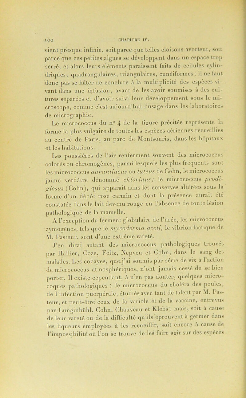 vienl prcsqiic infinie, soitparce que lelles cloisons avorlcnl, soil parcc que ces peliles algues se developpenl dans tin cspace Irop serr^, el alors leiirs elements paraissent fails de cellules cvlin- drlques, quadrangulaires, Iriangulaires, cuneifornies; il ne faul done pas se haler de conclure a la mulliplicile des especcs vi- vant dans une infusion, avant de les avoir soumises a des cul- tures separees el d’avoir suivl leur developpemenl sous le mi- croscope, comme e’est aujourd’luii I’usage dans les laboraloires de micrographie. Le micrococcus du n° 4 de la figure precitee represenle la forme la plus vulgaire de toutes les especes aeriennes rec.ueillies au centre de Paris, au pare de Montsouris, dans les hopitaiix el les habitalions. Les poussieres de fair renferment souvent des micrococcus color^s oil ebromogenes, parmi lesquels les plus frequents son I les micrococcus aurantiacus ou luleus de Cohn, le micrococcus jaune verdatre denomme chlorinus; le micrococcus prodi- giosus (Cohn), qul apparait dans les conserves allerees sous la forme d’un depot rose carmin el dont la presence aurail etc constalee dans le lait devenu rouge en I’absence de toule lesion patbologique de la mamelle. A I’exception du ferment globulaire de I’uree, les micrococcus zymogenes, tels que le mycoderma aceli, le vibrlon laclique de M. Pasteur, sont d’une extreme rarele. J’en diral autant des micrococcus patbologiques Irouves par Ilallier, Coze, Feltz, Nepveu el Cohn, dans le sang des malades. Les cobayes, que.j’ai soiimls par s^rie de six a I’aclion de micrococcus atmospbdi'iques, n out jamais cesse de se bien porter. 11 existe cependant, a n’eii pas douler, quelques micro- coques palbologiques : le micrococcus du cholera des poules, de I’iiifection puerperale, etudiesavec tant de talent par M. las- leur, et peul-elre ceux de la variole et de la vaccine, cnlrcvus par Liinginbiilil, Cohn, Cbauveaii et Ivlebs; mals, soil a cause de leur rarele ou de la difficulle qu’ils eprouvent a germer dans les liqueurs employees a les recueillir, soil encore a cause de Pimpossibilile oil I’on se iroiive de les faire agirsurdes cspeces