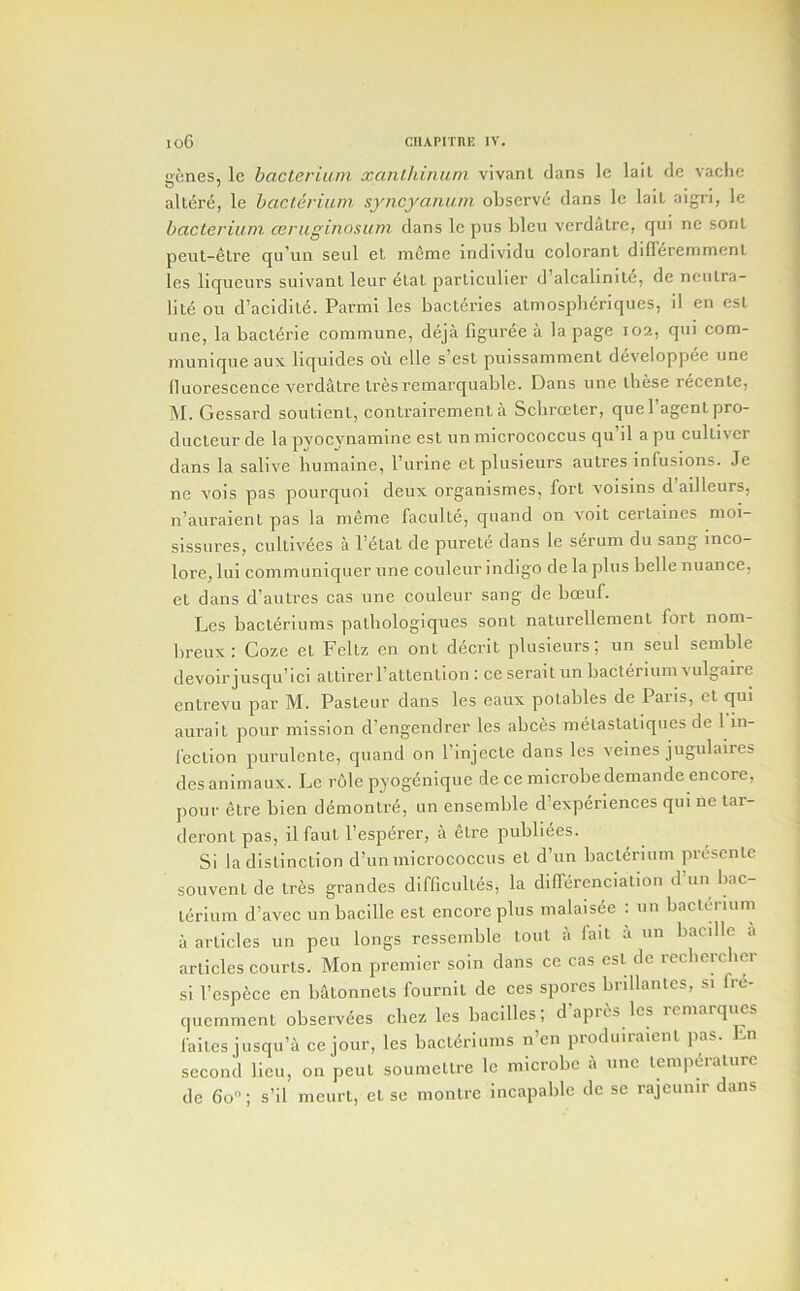 genes, le bacterium xanlhiniini vivanl dans Ic lall dc vachc altere, le bacterium syncyanum observe dans le lail aigri, le bacterium ceruginosum dans le pus bleu verdaLre, qui ne sonl peiit-eLre qu'un seul et meme individu coloranl diff^remmcnt les liqueurs suivant leur elaL partlculier d’alcabnile, de neulra- lite ou d’acidile. Parmi les bacleries atmospberiques, il en esl une, la bacterie commune, deja figuree a la page 102, qui com- munique aux liquides oil elle s’est puissammenl developpee une lluorescence verdalre Lresremarquable. Dans une these recenle, M. Gessard soutient, conlrairement a Scbrccler, que I’agent pro- ducleur de la pyocynamine esl un micrococcus qu’il a pu culliver dans la salive humaine, I’urine et plusieurs aulres infusions. Je ne vois pas pourquoi deux organismes, fort voisins d ailleurs, n’auraient pas la meme faculte, quand on voit certaines moi- sissures, cultivees a Petal de purete dans le serum du sang inco- lore, lui communiquer une couleur indigo de la plus belle nuance, el dans d’autres cas une couleur sang de bceuf. Les bacleriums patbologiques sont naturellemenl fort nom- breux: Coze et Fellz en ont di^crit plusieurs; un seul semble devoirjusqu’ici altirerPattention : ce serait un bacterium vulgaire enlrevu par M. Pasteur dans les eaux potables de Paris, et qui aurait pour mission d’engendrer les abces melastaliques de 1 in- fection purulenle, quand on Pinjecte dans les veines jugulaires des animaux. Le role pyogenique de ce microbe demande encore, pour etre bien demonlre, un ensemble d’experiences qui ne tar- deront pas, il faul Pesperer, ii etre pubbees. Si la distinction d’un micrococcus et d’un bacterium prescnte souvent de tres grandes difficultes, la differenciation d un bac- terium d’avec un bacille est encore plus malaisee : un bactcb-ium il articles un pen longs ressemble tout it fait ii un bacdlc a articles courts. Mon premier soin dans ce cas est de recbcrcber si Pespece en batonnets fournit de ces spores bnllantes, si fre- quemment observdes cbez les bacilles; d apros les lemarqiics lailcs jusqu’a ce jour, les bacleriums n’en produiraienl pas. En second lieu, on pent soumellre le microbe a une temperature de do; s’il meurt, et sc nionlre incapable de se rajennir dans