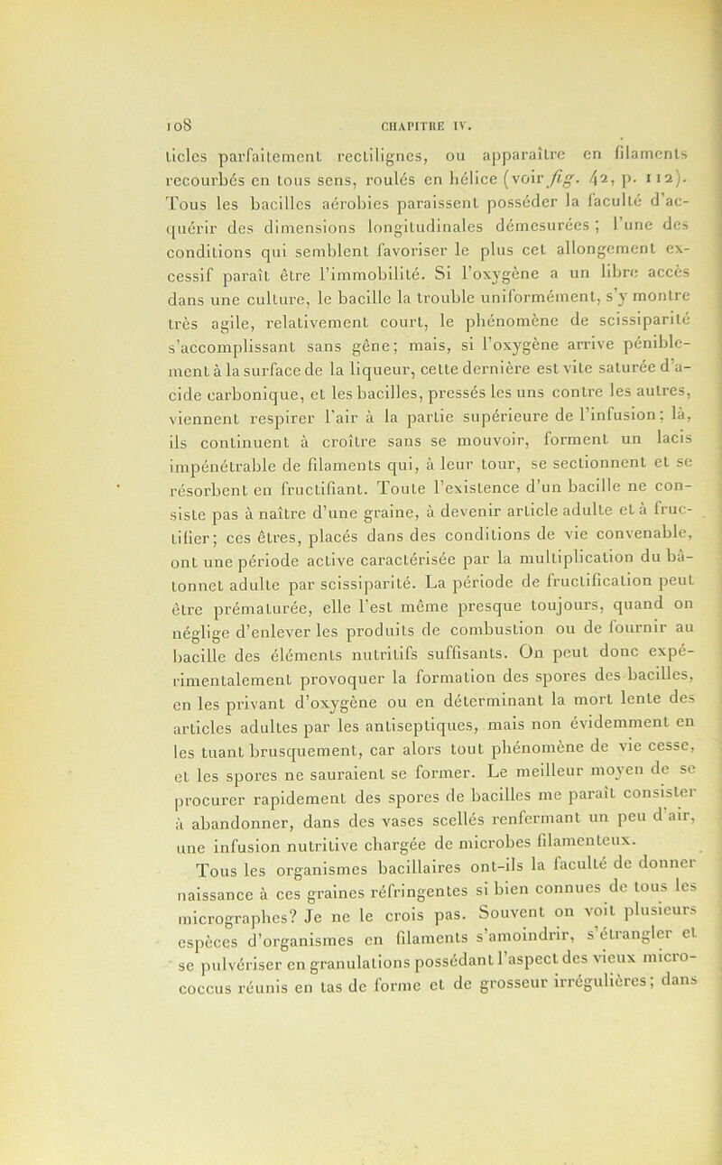 liclcs parfailemcnl recliligncs, ou apparaitrc cn filamcnls recoui'b6s cn Lous sens, roules en lielice [voiv fig. /\i, p. iia). Tous les bacillcs aeroliies paraissenl posseder la I'acullc d ac- querir des dimensions longiLudinales deinesiirees ; I’une dcs condilions qui semblent lavoriser le plus cet allongemenl cx- cessif paraiL elre rimmobilite. Si I’oxyg^ne a un librc acces dans une cullure, le bacille la trouble unilormeinenl, s y monlre Ires agile, relativement court, le pbenomenc de scissiparite s’accomplissant sans gene; mais, si I’oxygene arrive peniblc- incnt a la surface de la liqueur, cette derniere esl vite saturee d’a- cide carbonique, et les bacilles, presses les uns contre les autres, viennent respirer I’air a la partie superieure de I’infusion; la, ils continuent a croitre sans se mouvoir, forment un lacis impenetrable de filaments qui, a leur tour, se sectionnent et se resorbent en fructifiant. Toute I’exisLence d’un bacille ne con- siste pas a naitre d’une graine, a devenir article adultc et a fruc- tilier; ccs etres, places dans des conditions de vie convenable, ont une periode active caracterisee par la multiplication du ba- tonnet adulte par scissiparite. La periode de fructification peut litre prematuree, elle Test meme presque toujours, quand on neglige d’enlever les produits de combustion ou de lournir au bacille des Elements nutritifs suffisants. On pent done expe- rlmentalement provoquer la formation des spores dcs bacillcs, cn les privant d’oxygene ou en determinant la mort lente des articles adultes par les antiseptiques, mais non evidemment cn les tuant brusquement, car alors tout plienomene de vie cesse, et les spores ne sauraient se former. Le meilleur nioj'en de sc procurer rapidement des spores de bacilles me paraiL consisler a abandonner, dans des vases scelli^s renfcrmant un pen d air, une infusion nutritive cbargee de microbes filamenteux. Tous les organismes bacillaires ont-ils la facultd de donner naissance a ces graines rdfringentes si bien connues de tous les micrographes? Je ne le crois pas. Souvenl on voit plusieurs especes d’organismes en filaments s’amoindrir, s dlrangler et se pulvdriser cn granulations possddant 1 aspect des vieux micro- coccus rdunis en tas de forme et de grosseur irrdgulidres; dans