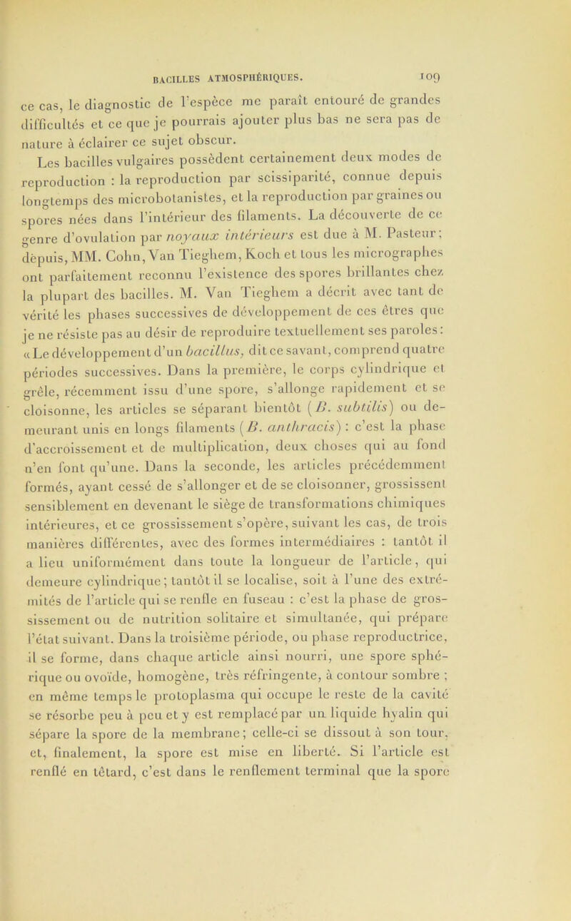 ce cas, le diagnostic de I’espece me parait entoure de grandes ilil’ficulles el ce quc je pourrais ajouter plus has ne sera pas de nature a eclairer ce sujel obscur. Les bacilles vulgaires possedent certainemenl deux modes dc reproduction : la reproduction par scissiparite, connuc depuis longlemps dcs microbolanistes, el la reproduction par grainesou spores nees dans I’interieur des filaments. La d^couverte de ce o-enre d’ovulation par inlerieurs esl due a M. Pasteur; depuls, MM. Cohn, Van Tieghem, Koch el tons les micrographes onl parlaileinent reconnu I’existence dcs spores brillantes die/, la plupart des bacilles. M. Van Tieghem a decrit avec tant de vd-ite les phases successives de developpement de ces elres quo je ne resisle pas au desir de reproduire lexluellement ses paroles: «Le developpement d’un bacillus, dilce savant, comprend qualre periodes successives. Dans la premiere, le corps cjdindrique el grele, recemmcnt issu d’une spore, s’allonge rapidement cl sc cloisonne, les articles se separanl bientot (Z>. subuhs) ou de- meuranl unis en longs filaments [B. anlhrucis) : c’esl la phase d’accroissemcnl et de multiplication, deux choses qui au fond n’en font qu’une. Dans la seconde, les articles precedemmenl formes, ayant cesse de s’allonger el de se cloisonner, grossisseni sensiblement en devenant le siege de transformations chimiques inlerieures, et ce grossissement s’opere, suivanl les cas, de Irois manlcres difi'tircntcs, avec des formes Intermediaires : tanldt il a lieu unlformemenl dans toute la longueur de Particle, qui demeure cylindrlque; tantdtll se localise, soil a Pune des extre- miles de Particle qui sc renlle en fuseau : c’est la phase de gros- sissemcnl ou dc nutrition solitaire et simultanee, qui prepare Petal sulvant. Dans la troisi^:me periode, ou phase reproduclrice, il se forme, dans chaque article ainsi nourri, unc spore sphe- riquc ou ovoide, homogene, tr^:s rcfringente, a contour sombre ; en merne temps le [)rotoplasma qui occupe le reslc de la cavile se resorbc peu a pen el y est remplacc par uii liquide hyalin qui separe la spore de la membrane; celle-ci se dissoul a son lour, cl, finalemenl, la spore est mise en liberie. Si Particle est rende en ifitard, c’csl dans le renflemcnl terminal que la spore