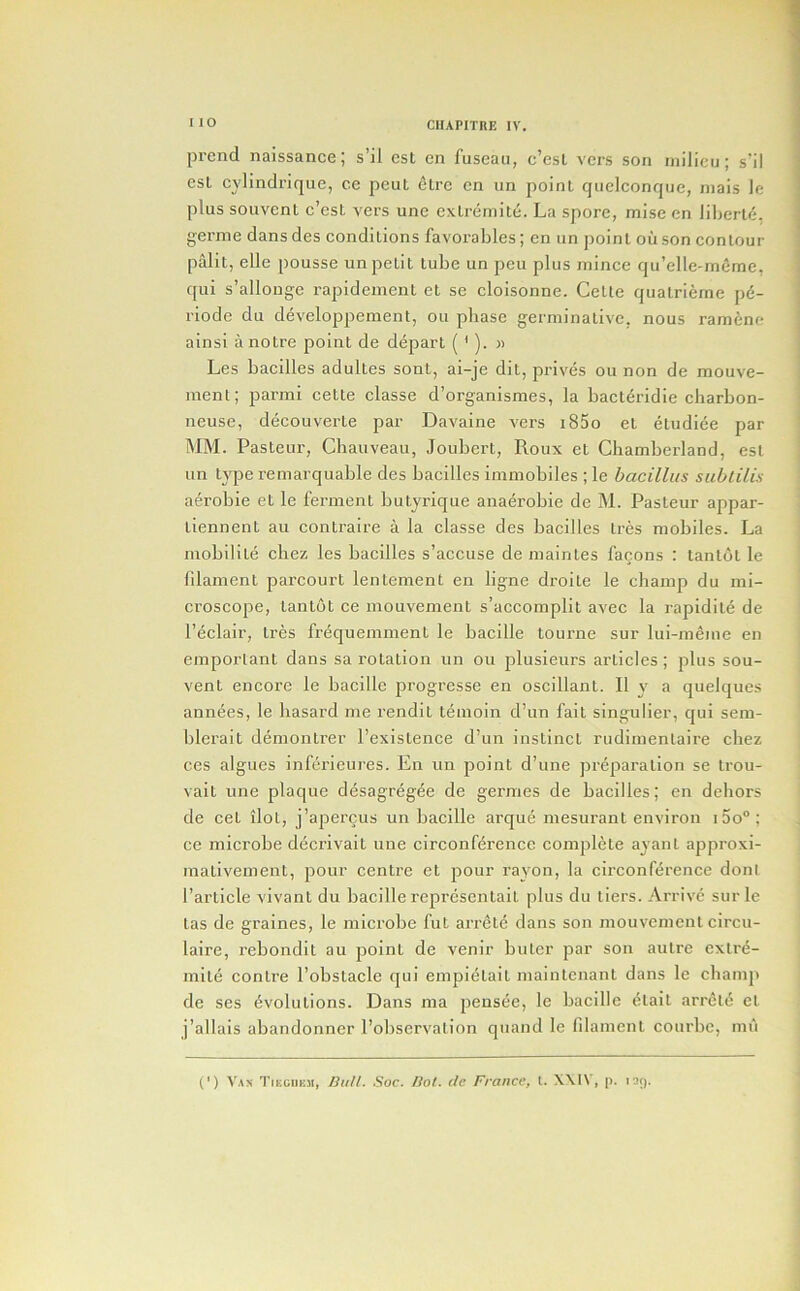 prend naissance; s’il cst en fuseaii, c’esL vers son inilicu; s’il esl cylindrique, ce pent 6lre cn un point quclconque, niais le plus souvent e’est vers une extremite. La spore, mise en liberty, gerine dans des conditions favorables; en un point ou son contour palit, elle pousse un petit tube un pen plus mince qu’elle-meme, qui s’allonge rapidement et se cloisonne. Cette quatrierne p(5- riode du developpement, ou phase germinativc, nous ramtne ainsi anotre point de depart ( '). » Les bacilles adultes sont, ai-je dit, prives ou non de mouve- menl; parmi cette classe d’organismes, la bacteridie charbon- neuse, decouverte par Davaine vers i85o et etudiee par MM. Pasteur, Chauveau, Joubert, Roux et Chamberland, est un type remarquable des bacilles immobiles ; le bacillus subtilis aei’obie et le ferment butyrique anaerobic de M. Pasteur appar- tiennent au contraire a la classe des bacilles Ires mobiles. La mobilite chez les bacilles s’accuse de maintes facons : tantdt le fdament parcourt lentement en ligne droite le champ du mi- croscope, tantot ce mouvement s’accomplit avec la rapidite de I’eclair, tres frequemment le bacille tourne sur lui-meme en emporlant dans sa rotation un ou plusieurs articles; plus sou- vent encore le bacille progresse en oscillant. II y a quelques annees, le hasard me rendit teinoin d’un fait singulier, qui sem- blerait demontrer I’existence d’un instinct rudimentaire cliez ces algues inferieures. En un point d’une preparation se trou- vait une plaque desagregee de germes de bacilles; en dehors de cet ilot, j’apercus un bacille arque mesurant environ i5o“; ce microbe decrivait une circonference complete ayant approxi- mativement, pour centre et pour rayon, la circonference doni I’article vivant du bacille representait plus du tiers. Arrive surle tas de graines, le microbe fut arrete dans son mouvement circu- laire, rebondit au point de venir buter par son autre extre- mite centre I’obstacle qui empietait maintenant dans le champ de ses Evolutions. Dans ma pensee, le bacille etait arretE et j’allais abandonner I’observalion qnand le fdament courbe, mu (') VAX TrEciiEM, 13iill. Soc. Hot. dc France, 1. X\IV, p. 139.