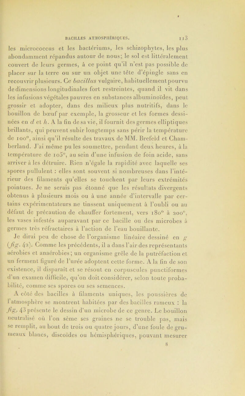 les micrococcus el les bacleriunis, les schizophyles, les plus abondammenl repandus aulour de nous; le sol esl litt^ralemenl couvert de leurs germes, a ce point qu’il n’esl pas possible de placer sur la lerre on sur un objet une lele d’epingle sans en reeouvrirplusieurs. Ce bacillus vulgaire, habituellemenlpourvu de dimensions longitudinales fort restreintes, quand il \il dans les infusions vegetales pauvres en substances albiiminoi'des, pent grossir et adopter, dans des milieux plus nutrilifs, dans le bouillon de boeuf par exemple, la grosseur et les formes dessi- nees en d el /(. A la fin de sa vie, il fournil des germes ellipliques brillanls, qui peuvent subir longtemps sans perir la temperature de 100°, ainsi qu’il resulte des travaux de MM. Brefeid et Cham- berland. J’ai meme pules soumeltre, pendant deuxbeures, ala temperature de io5°, au sein d’une infusion de foin acide, sans arriver a les delruire. Rien n’egale la rapidite avec laquelle ses spores pullulent ; elles sont souvenl si nombreuses dans I’inle- rieur des filaments qu’elles se louchent par leurs exlremiles poinlues. Je ne serais pas etonne que les resultals divergents oblenus a plusieurs mois ou a une annee d’inlervalle par cer- tains experimentatcurs ne tinssenl uniquement a I’oubli ou au defaut de precaution de cliaulTer forlement, vers i8o° a 200, les vases infestes auparavant par ce bacille ou des microbes a germes Ires refractaires a I’aclion de I’eau bouillante. Je dirai peu de chose de I’organisme lin^aire dessine en g {Jig- 42}. Commc les precedents, il a dans Fair des represenlants a^robies et anaerobies; un organisme grele de la putrefaction el un ferment figure de I’uree adoplenl cetle forme. Ala fin de son existence, il disparait et se resout en corpuscules punctiformes d’un examen difficile, qu’on doit considerer, selon toute jiroba- bilile, comme ses spores ou ses seinences. A cote des bacilles a filaments uniques, les poussiercs de ralmospliere se monlrenl habilecs par des baeilles rameux : la fig,. 43 presente le dessin d’un microbe de ce genre. Le bouillon neutralise oil Ton seme ses graincs ne se trouble pas, mais se remplit, au bout de irois ou quatre jours, d’une foule de gru- meaux blancs, discoides ou liemispberiques, pouvant mesurer 8