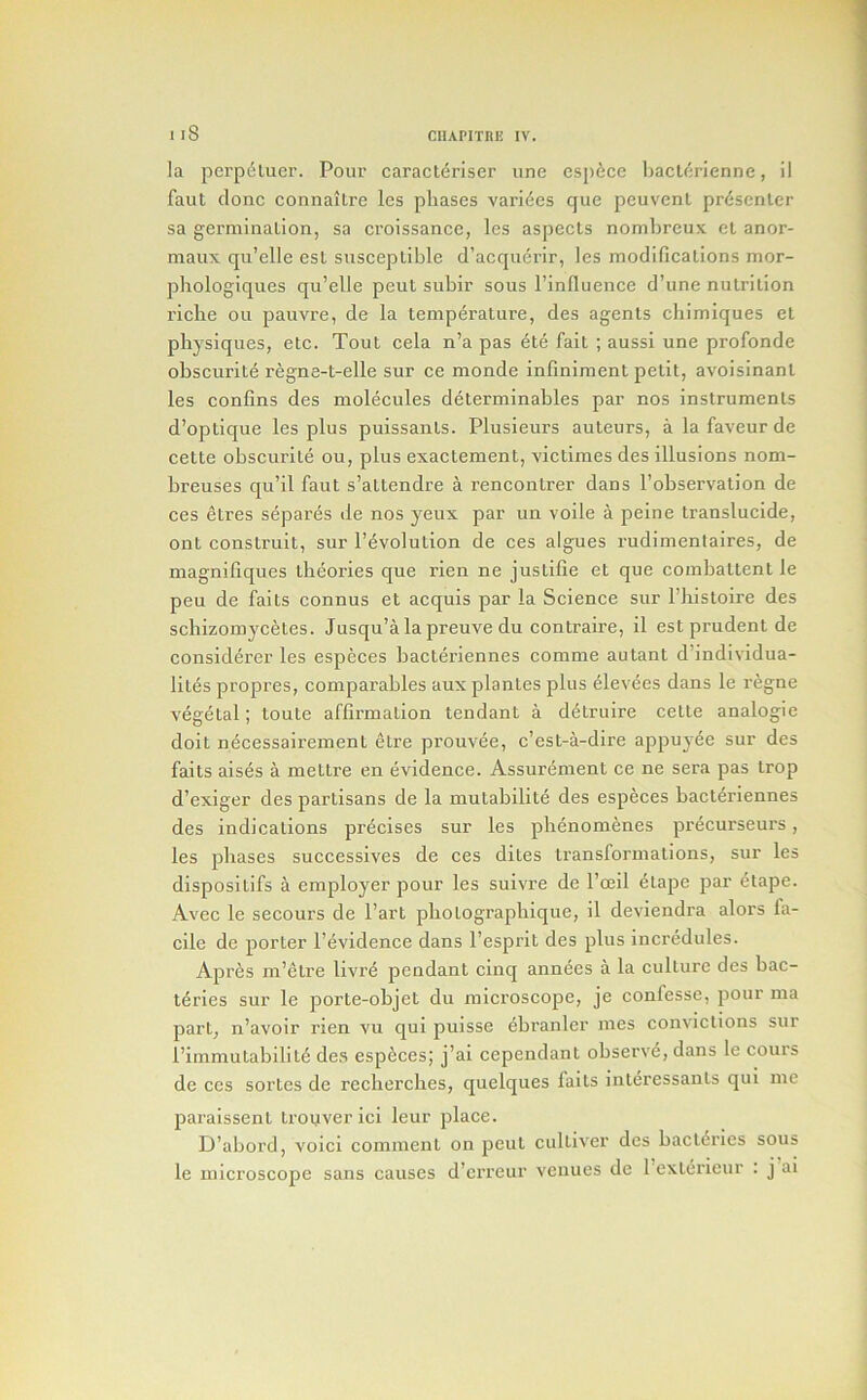 la pci’pdluer. Pour caract(5riser une csp6ce baclc'jrienne, il faut done connaitre les phases varides que pcuvenl presenter sa germination, sa croissance, les aspects nonibreux ct anor- maux qu’elle est susceptible d’acqiicrir, les modifications mor- phologiques qu’elle pent subir sous I’influence d’une nutrition I’iclie oil pauvre, de la temperature, des agents cliimiques et physiques, etc. Tout cela n’a pas etc fait ; aussi une profonde obscurite regne-t-elle sur ce monde infiniment petit, avoisinant les confins des molecules determinables par nos instruments d’optique les plus puissants. Plusieurs auteurs, a la faveur de cette obscurite ou, plus exactement, victimes des illusions nom- breuses qu’il faut s’attendre a rencontrer dans I’observation de ces etres separes de nos yeux par un voile a peine translucide, ont construit, sur revolution de ces algues rudimentaires, de magnifiques theories que rien ne justifie et que combattent le peu de faits connus et acquis par la Science sur I’histoire des schizomycetes. Jusqu’a la preuve du contraire, il est prudent de considerer les especes bacteriennes comme autant d’individua- lites propres, comparables aux plantes plus elevees dans le regne vegetal; toute affirmation tendant a d6truire cette analogic doit n^cessairement etre prouvee, e’est-a-dire appuyee sur des faits aises a mettre en evidence. Assurement ce ne sera pas Irop d’exiger des partisans de la mutabilit6 des especes bacteriennes des indications precises sur les plienomenes precurseurs, les phases successives de ces dites transformations, sur les dispositifs a employer pour les suivre de I’ceil etape par etape. Avec le secours de I’art pbotograpliique, il deviendra alors fa- cile de porter I’evidence dans I’esprit des plus incredules. Apres ni’etre livre pendant cinq annees a la culture des bac- teries sur le porte-objet du mici’oscope, je confesse, pour ma part, n’avoir rien vu qui puisse ebranler mes convictions sur I’immutabilite des especes; j’ai cependant observe, dans le cours de ces sortes de reclierches, quelques faits interessants qui me paraissent trouver ici leur place. D’abord, void comment on peut cultiver des bact^ries sous le microscope sans causes d’erreur venues de 1 exterieur . j ai