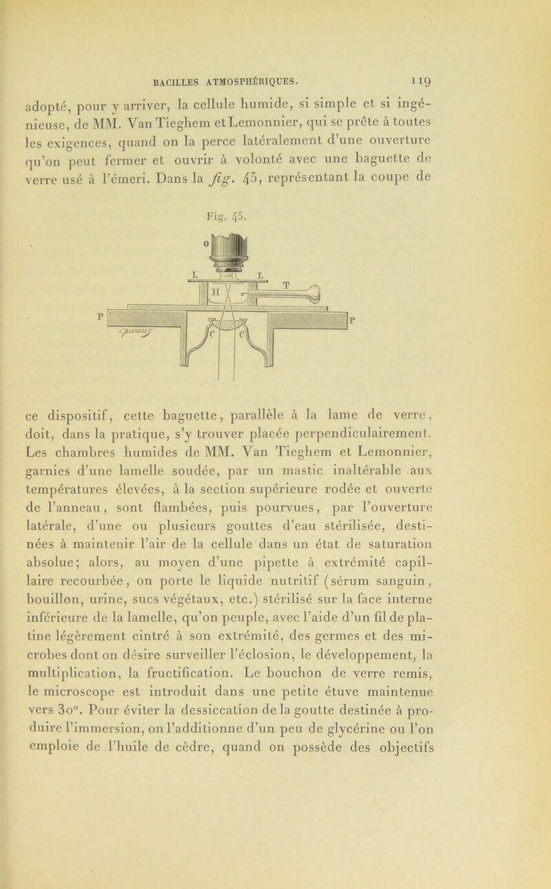 adopte, pour y arriver, la cellule humide, si simple et si ing^- nieuse, de MM. Van Tiegliem etLemonnier, qui se prete a toutes les exigences, quand on la perce lat<5ralement d’une ouverlure qu’on peul I’ei-mer el ouvrir a volonl6 avec une baguelle de A'ei’re use a I’emeri. Dans la fig- 45, representanl la coupe de Fig. 45. ce dispositif, celle baguette, parallele a la lame de verre, doit, dans la pratique, s’y trouver plac^e perpendiculairemenl. Les chambres luimides de MM. Van Tieghem et Lemonnier, garnies d’une lamelle sendee, par un mastic inalterable aux temperatures elevees, a la section superieure rodee et ouverle de I’anneau, sent flambees, puis pourvues, par Touverture lalerale, d’une 011 plusieurs goulles d’eau sterilisee, desti- nies a maintenir I’air de la cellule dans un etat de saturation absolue; alors, au moyen d’une pipette a extremite capil- laire recourbee, on porle le liquide nutrilif (serum sanguin, bouillon, urine, sues vigetaux, etc.) sterilise sur la face interne inferieure de la lamelle, qu’on people, avec I’aide d’un fil de pla- tine ligerement cinlre a son extremite, des germes et des mi- crobes donton desire surveiller I’eclosion, le developpement, la multiplication, la fructification. Le bouchon de verre remis, le microscope est introduit dans une petite eluve niainlenue vers 3o. Pour iviler la dessiccation de la goutle deslinie a pro- dulre I’immersion, on I’addltionne d’un pen de glycerine on I’on emploie de I’huile de cedre, quand on possede des objeclifs