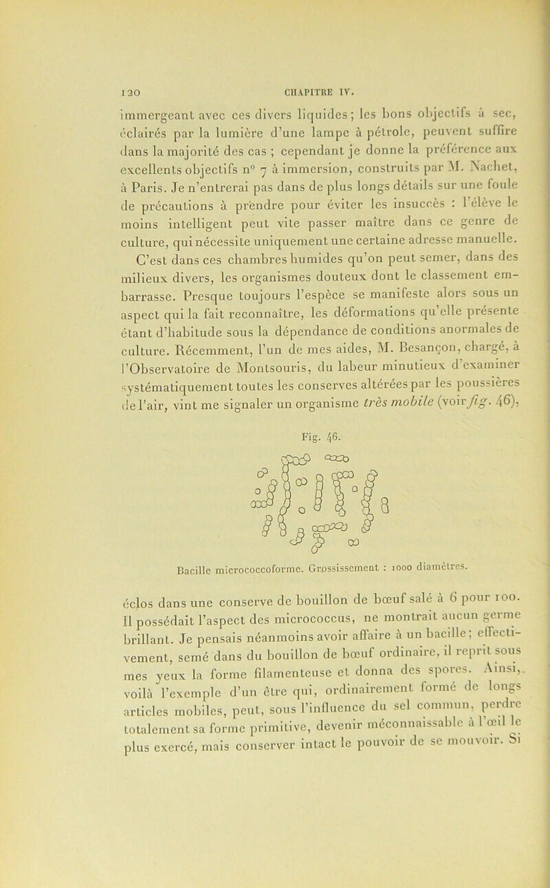 immergeanl avec ces clivers licfiiides; les bons oljjeclifs a sec, eclaires par la lumiere d’unc lampc i pelrolc, peuvent suffire dans la niajoriL6 cles cas; cependant je donne la preference aux excellents objectifs n“ 7 a immersion, conslruits par M. Nachet, a Paris. Je n’enlrerai pas dans de plus longs details sur une foule de precautions a prendre pour eviter les insucc^s : 1 eleve le moins intelligent pent vite passer maitre dans ce genre de culture, quinecessite uniquement une certaine adresse manuelle. C’est dans ces chambres humides qu’on pent semer, dans des milieux divers, les organismes douteux dont le classement em- barrasse. Presque toujours I’espece se manifeste alors sous un aspect qui la fait reconnaitre, les deformations cju elle presente etant d’liabitude sous la dependance de conditions anormales de culture. Recemment, I’un de mes aides, M. Besancon, charge, a I’Observatoire de Montsouris, du labeur minutieux d examiner systematiquement toutes les conserves altereespar les poiissieres de I’air, vint me signaler un organisme tres mobile {yo'wfig. 46), Fig. Bacille micrococcoforme. Grossissement : looo diainelrcs. eclos dans une conserve de bouillon de bceuf sale a 6 pour 100. II possedait I’aspect des micrococcus, ne inontrait aucun germe brillant. Je pensais neanmoins avoir affaire a un bacille; elTecti- vement, seme dans du bouillon de bceuf ordinaire, il reprit sous mes yeux la forme filamenteuse et donna des spores. Ainsi,. voila I’cxemple d’un etre qui, ordinairement forme de longs articles mobiles, pent, sous rinflucnce du sel commnn, perdre totalenientsa forme primitive, devenir m^connaissablc a 1 ceil le plus exerce, mais conserver intact le pouvoir de se moiivoir. 1