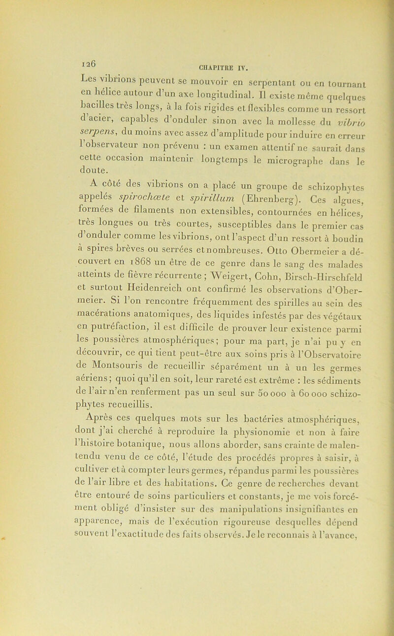 Les vibrions peuvcnl sc mouvoir en serpentant 011 cn tournanl en lielice aiitour d’un axe longitudinal. 11 cxisle mcme quelques bacilles tres longs, a la fois rigides el flexibles comme un ressort d acier, capables d’onduler sinon avec la mollcsse dii vibrio serpens, du moins avec assez d’ampliiude pour induire en erreur I’observateur non prevenu ; un examen altentif ne saurait dans cette occasion inaintenir longtemps le micrograpbe dans le donte. A cote des vibrions on a place un groupe de schizopbjtes appeles spirochcete et spirillum (Ebrenberg). Ces algues, formees de filaments non extensibles, contournees en helices, tres longues ou tres courtes, susceptibles dans le premier cas d onduler comme les vibrions, ontl’aspect d’un ressort a boudin a spires breves ou serrees etnombreuses. Otto Obermeler a de- couvert en 1868 un etre de ce genre dans le sang des malades attemts de fievre recurrente ; Weigert, Cohn, Birsch-Hlrschfeld et surtout Heldenreich ont confirme les observations d’Ober- meier. Si Ton rencontre frequemment des spirilles au sein des macerations anatomiqiies, des liquides infestes par des vegetaux cn putrefaction, il est difficile de prouver leur existence parmi les poussieres atmosphdriques; pour ma part, je n’ai pu y en decouvrir, ce qui tient peut-etre aux soins pris a I’Observatoire de Montsouris de recueillir separement un a un les germes aeriens; quoi qu’il en soil, leur rarete est extreme : les sediments de I’airn’en renferment pas un seul sur Soooo a 60000 schizo- phytes recueillis. Apres ces quelques mots sur les bacleries atmospherlques, dont j ai cberche a reproduire la physionomie et non a faire 1 liistoire botanique, nous allons aborder, sans crainte de nialen- tendu Venn de ce cote, I’^tude des procddes propres a saisir, a culliver eta compter leurs germes, repandus parmi les poussieres de fair fibre et des habitations. Ce genre de recherches devanl etre enloure de soins parliculiers et constants, je me vois force- men t obi ige d’insislcr sur des manipulations insignifianlcs en apparence, mals de rexeculion rigoureuse desquellcs depend souvent rcxacliludc dcs fails observes. Je le reconnais a I’avance,