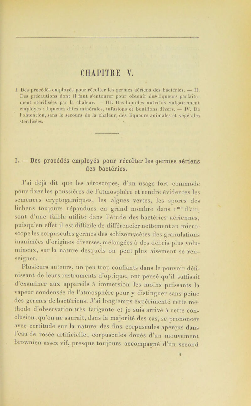 I. Des procediis employes pour riicoller les germes aeriens des bacleries. — II Dcs precautions dont il faut s’enlourer pour oblenir desliqueurs parfaitc- menl slerilisees par la chaleur. — 111. Des liquides nulrilifs vulgairemenl employes ; liqueurs dilcs mineralcs, infusiops et bouillons divers. — IV. De robtenlion, sans le secours de la chaleur, des liqueurs animales et vegetales sterilisees. I. — Des precedes employes pour recolter les germes aeriens des bacteries. J’ai deja dil qtie les aeroscopes, d’lin usage fort commode pour fixer les poussieres de Tatmosphere et rendre evidentes les semences cryptogamiques, les algties vertes, les spores des lichens toujours repandties en grand nombre dans i*'=d’air, sont d’une faible utilitc dans I’etude des bacteries aeriennes, ])uisqu’en elTet il est difficile de dilferenciernettementau micro- scope les corpuscules germes des schizomycetes des granulations inanimees d’origines diverses, melangees a des debris plus volii- mineiix, sur la nature desquels on pent plus aisement se ren- seigner. Plusieurs auteurs, un pen trop confiants dans le pouvoir defi- nissant de leurs instruments d’optique, ont pense qu’il suffisait tl’examiner aux appareils a immersion les moins puissants la vapour condensee de I’atmospbere pour y distinguer sans peine des germes de bacleriens. J’ai longtemps exp^rimente cette mc- thode d’obscrvation tr6s fatigante et je suis arrive a cette con- clusion, qu’on nc saurait, dans la majority des cas, se prononcer avec certitude sur la nature des fins corpuscules aperciis dans I’eau de rosee artificielle, corpuscules dou6s d’un mouvement brownicn assez vif, presqtie toujours accompagn^ d’un second y