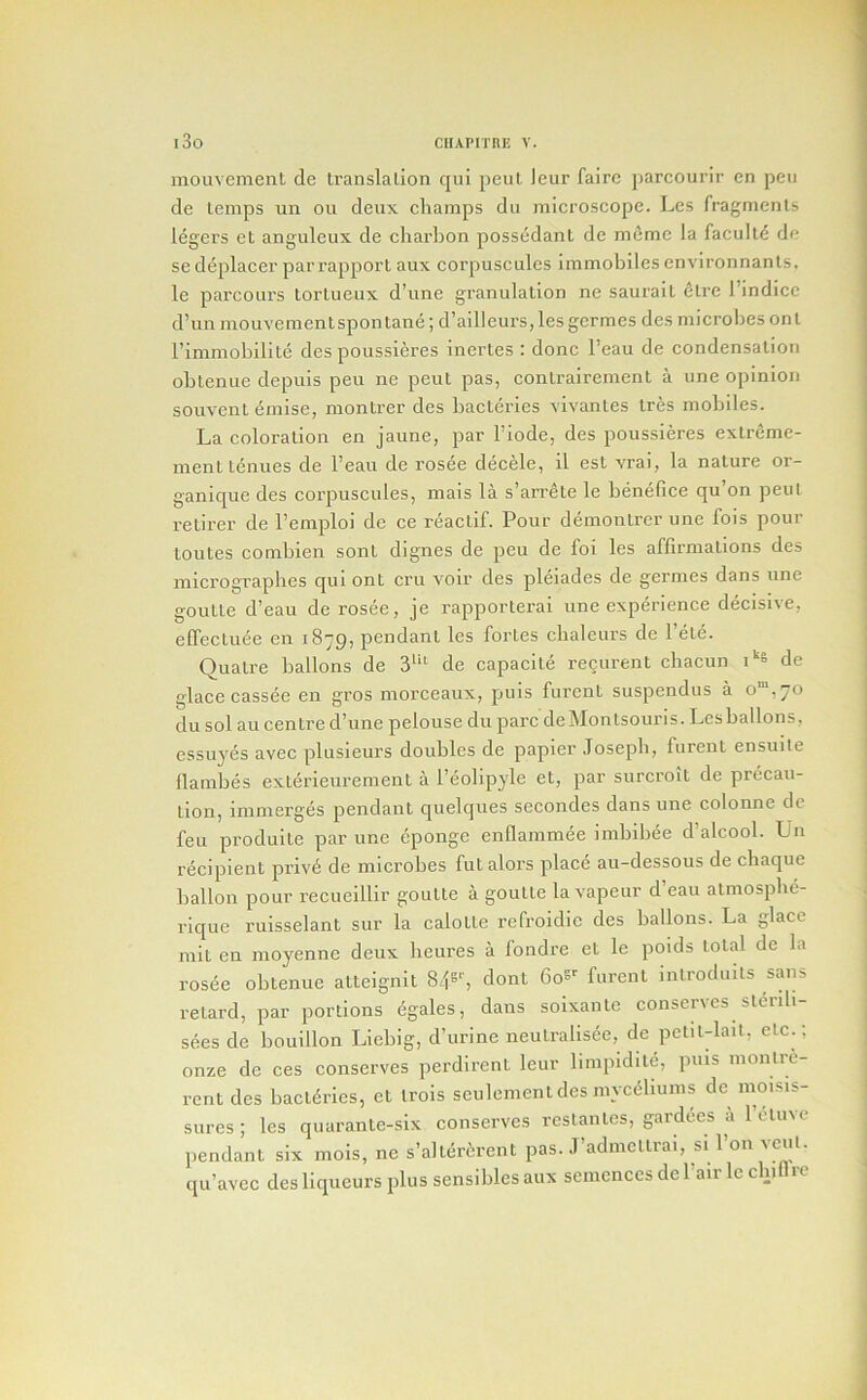 mouvement de translation qni pent leur fairc parcourir en pen de temps un on deux champs du microscope. Lcs fragments legers et anguleux de charbon possedant de m^mc la faculty de se deplacer par rapport aux corpuscules immobiles cnvironnants. le parcours tortuenx d’une granulation ne saurait etre I’indicc d’un mouvementspontane; d’ailleurs,les germesdes microbes on t I’immobilite des poussieres inertes : done I’eau de condensation obtenue depuis pen ne pent pas, contrairement a une opinion souvent emise, montrer des bacteries vivantes tres mobiles. La coloration en jaune, par I’iode, des poussieres extreme- ment tenues de I’eau de rosee decele, il est vrai, la nature or- ganique des corpuscules, mais la s’arrete le benefice qu’on pent retirer de I’emploi do ce reactif. Pour demontrer une fois pour toutes combien sont dignes de peu de foi les affirmations des micrographes qul ont cru voir des pleiades de germes dans une goutte d’eau de rosee, je rapporterai une experience decisive, elfectuee en 1879, pendant les fortes cbalcurs de Pete. Quatre ballons de 3'“^ de capacite recurent chacun de glace cassee en gros morceaux, puis furent suspendus a o“,70 du sol au centre d’une pelouse du pare deMontsouris. Lcs ballons, essuyes avec plusleurs doubles de papier .Tosepb, furent ensuite Hambes extdrieurement a I’eolipyle et, par surcroit de precau- tion, immerges pendant quelques secondes dans une colonne de feu produlte par une eponge enflammee imbibee d’alcool. Un recipient priv6 de microbes futalors place au-dessous de chaque ballon pour reeueillir goutte a goutte la vapeur d’eau atmosphe- rique ruisselant sur la calotte refroidic des ballons. La glace mit en moyenne deux heures a fondre et le poids total de la rosee obtenue atteignit 846-', dont 6oS' furent inlroduits sans retard, par portions egales, dans soixantc conserves stcrib- sees de bouillon Liebig, d’urine neutralisee, de pet.t-lail, etc.; onze de ces conserves perdirent leur hmpidite, puis monlre- rent des bact(5ries, et irois seulement des myc<5liunis de moisis- sures ; les quarante-six conserves reslantes, gardees a 1 ctnve pendant six mois, ne s’altercrent pas. J’admettrai, si I’on vent, qu’avec des liqueurs plus sensibles aux semences de I’air le chill re