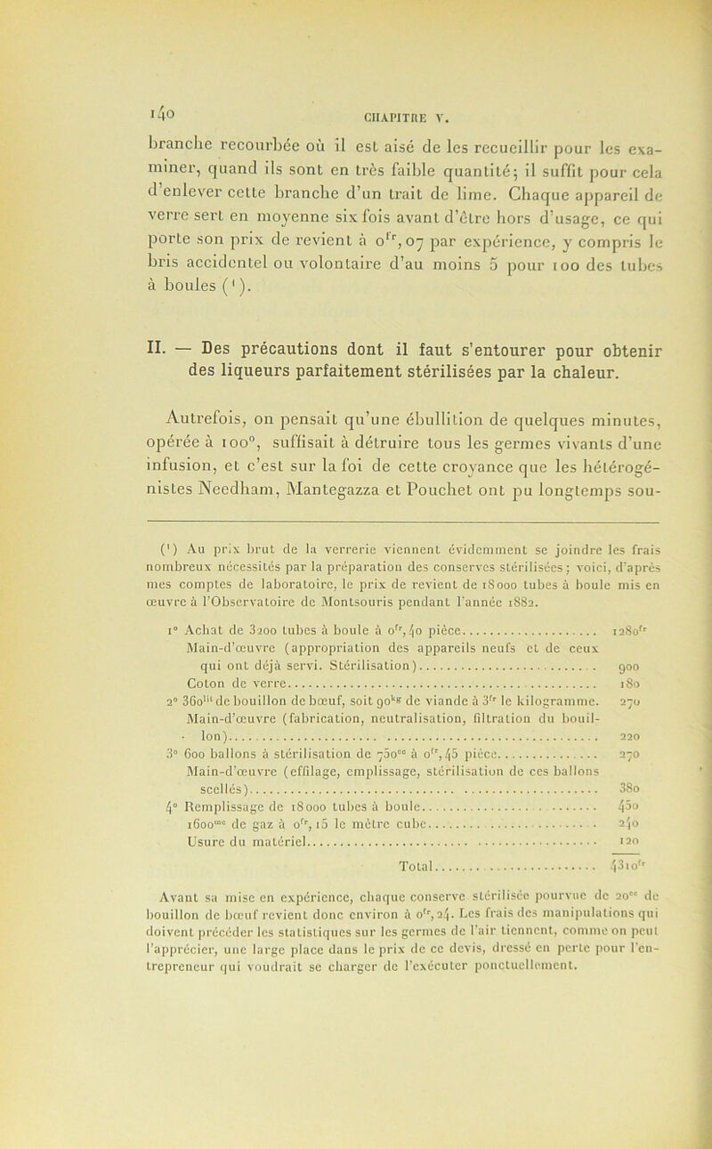 i4o branclie rccourbee oii il esL aise cle les rccucillir pour les exa- minei', qiiand lls sont en trcs faible quanlil^; il suffil pour cela d enlever cclte brancbe d’lin Irait dc lime. Chaque appareil de verre serL en mojenne sixfois avanl d’etre hors d’usage, ce qui porte son prix de revient a o* *’’, o~ par experience, y compris le bris accidenlel ou volonlaire d’au moins 5 pour loo des lubes a boules ('). II. — Des precautions dont il faut s’entourer pour ohtenir des liqueurs parfaitement sterilisees par la chaleur. Autrefois, on pensait qu’une ebullition de quelques minutes, operee a ioo°, suflisait a detruire tons les germes vivanls d’unc infusion, el c’est sur la foi de cette croyance que les heleroge- nistes Needham, Mantegazza et Poucliet ont pu longtemps sou- (') Au prix l)ruL de l.i verrerie vicnnent evidemment se joindre les frais nombreux nccessites par la preparation des conserves sterilisees; void, d'apres mes comptes de laboratoirc, le prix de revient de iSooo lubes a boulc mis en ceuvre a I’Observatoii-e dc Monlsouris pendant I'annec 1882. 1° Achat de Saoo tubes i boule a o’’,!\o piece 1280''' Main-d’eouvre (appropriation des appareils neufs cl de ceux qui ont dejii servi. Sldrilisation) goo Colon dc verre 180 2“ 3Go''‘de bouillon debceuf, soitgo'*® de viande i 3'' le kilogramme. 270 Main-d’ceuvre (fabrication, neutralisation, fdtralion du bouil- • Ion) 220 3“ 600 ballons a sterilisation de 700 a o, 45 piece 270 Slain-d’oeuvre (effilagc, emplissage, sterilisation de ccs ballons scelles) 38o 4“ Remplissage dc 18000 tubes a boule 45u 1600““ de gaz il 0^'', i5 le metre cube 2|0 Usure du materiel 120 Total 431 o'' Avanl sa mise en experience, ebaque conserve steriliscc pourviie dc 20 de bouillon dc bix'uf revient done environ a 0'', 24. Ccs frais des manipulations qui doivenl preceder les stalistiques sur les germes de I'air tiennent, comme on peui rapprGcier, uue large place dans le prix dc ce devis, dressc en pcrle pour I'cn- trepreneur qui voudrail se charger dc Tcxecutcr poncluclirnient.