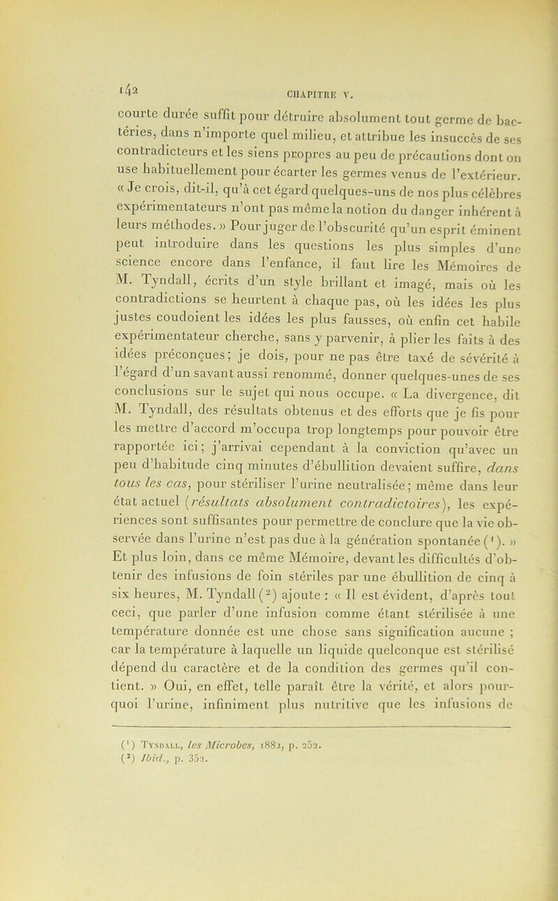 CIIAPITRK V. courlc duree suffu pour dctruirc absolument lout gcrme de bac- teries, dans n importe quel milieu, el altribue les insucces de ses contradmleurs etles siens pcopres aupeu de precautions donlon use babiluellement pour deaneries germes venus de I’exterieur. cc Je crois, dit-il, qu’a cet egard quelques-uns de nos plus c61ebres expeiinienLateurs n ont pas rndniela notion du danger inherent a leurs melliodes. » Pour juger de I’obscurite qu’un esprit eminent pent introduire dans les questions les plus simples d’unc science encore dans I’enfance, il faut lire les MSmoires de M. Tyndall, ecrits d’un style brillant et image, mais ou les contradictions se lieurtent a chaque pas, ou les idees les plus justes coudoient les idees les plus fausses, oii enfin cet habile expelimentateur clierclie, sans y parvenir, a plier les fails a des idees preconQues; je dois, pour ne pas ^tre taxe de severite a 1 egard d un savant aussi renomme, donner quelques-unes de ses conclusions sur le sujet qui nous occupe. « La divergence, dit M. Tyndall, des resultats obteniis et des elTorls que je /is pour les mettre d’accord m’occupa trop longtemps pour pouvoir etre rapportee ici; j’arrivai cependant a la conviction qu’avec un peu d’liabitiide cinq minutes d’dbullilion devaient suffire, dans tons les cas, pour steriliser I’lirine neiitralisee; meme dans leur etat actiiel [resultats absolument contradictoires), les expe- riences sont suffisantes pour permetlre de conclure que la vie ob- servee dans I’urine n’est pas due a la generation sponlanee ('). » Et plus loin, dans ce meme Memoire, devantles difficulles d’ob- tenir des infusions de foin steriles par une ebullition de cinq a six heiires, M. Tyndall (-) ajoute : « II est evident, d’apres lout ceci, que parler d’une infusion conime elant slerilisee a une temperature donnee est une chose sans signification aiiciine ; car la temjierature a laquelle un liquide quelconque est sterilise depend du caractere et de la condition des germes qu’il con- tient. » Oui, en elfet, telle parait etre la verite, el alors poiir- quoi I’lirine, infiniment plus nutritive que les infusions de (‘) Tvmiall, tes Microbes, i88i, p. 2j2. (’) Ibid., p. 35a.