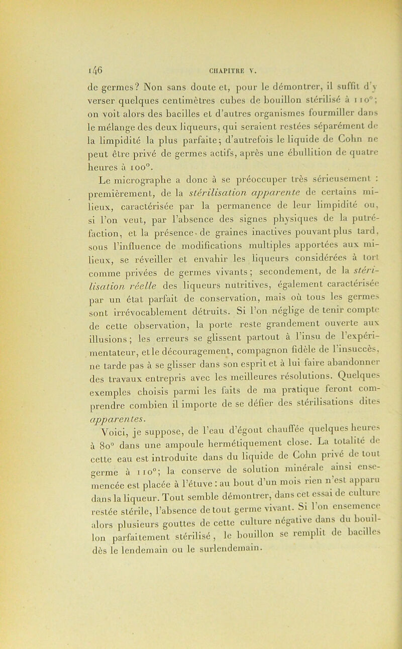 dc gcrmcs? Non sans doutc ct, pour Ic ddmonlrer, il suffil d’y verser quelques centimetres cubes de bouillon sterilise a i lo; on voil aloi’s des bacilles el d’autres organismes fourmiller dans le melange des deux liqueurs, qui seraienl restees separement de la limpidite la plus parfaite; d’autrefois le liquide de Cohn ne peut elre prive de germes actifs, apres une ebullition de qiialrc lieui’es il loo'’. Le micrographe a done a se preoccuper Ires serieuseinenl : premierement, de la sterilisation apparente de eerlains mi- lieux, caraclerisee par la permanence de leur limpidite ou, si Ton veut, par I’absence des signes physiques de la putre- faction, et la presence-de graines inaclives pouvanlplus lard, sous riiifluence de modifications multiples apportees aux mi- lieux, se reveiller et envabir les liqueurs considerees a tori comme privees de germes vivanls; secondemenl, de la steri- lisation reelle des liqueurs nutritives, egalemenl caraclerisee par un 6tat parfait de conservation, mais ou lous les germes sont irrevocablement delruits. Si Ton neglige de tenir comple de cette observation, la porle reste grandement ouverte aux illusions; les erreurs se glissent partout a 1 insu de 1 experi- mentateur, etle decouragement, compagnon fidele de 1 insucces, ne tarde pas a se glisser dans son esprit et a lui faire abandonner des travaux entrepris avec les meilleures resolutions. Quelques exemples clioisis parmi les fails de nia pratique feronl com- prendre coinbien il imporle de se defier des sterilisations dites apparentes. Voici, je suppose, de I’eau d’egout ebaulfee quelques heures a 8o dans une ampoule herm^tiquement elose. La toubte de cette eau est introduite dans du liquide de Cohn prive de lout germe a iio“; la conserve de solution mimirale ainsi ense- mencee est plac6e a I’auve : an bout d’un mois rien n’esl apparu dans la liqueur. Tout semble demontrer, dans cct essai de culture reside sldrile, I’absence de tout germe vivant. Si 1 on ensemence alors plusieurs goulles de cette culture ndgative dans du bouil- lon parfailement sldrilise , le bouillon se remplit de bacilles des le Icndemain ou le surlendeniain.