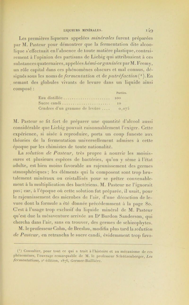 Les premieres liqueurs appelees minerales furent pr^parees par M. Pasteur pour demontrer que la fermentation dite alcoo- lique s’elTectuait enl’absence de toute mati^re plastique,contrai- rement a I’opinion des partisans de Liebig' qui altribuaient a ces substancesquaternaires, appelees hemi-organisees parM. Fremy, an role capital dans ces phenonienes obscurs et mal connus, de- signes sous les noms de fermentalion el de pulrefaction (*). En seniant des globules AUA'ants de levure dans un liqulde alnsi compose : Panics. Eau dislillee loo Sucre cancli lo Ccnclres d’un gramme de levure .... 0,07'; M. Pasteur se fit fort de preparer une quantile d’alcool aussi considerable que Liebig pouvalt raisonnablement I’exiger. Cette experience, si aisee a reprodulre, porta un coup funeste aux ibeories de la fermentation universellemenl admises a celle epoque par les chlmistes de loute nalionalite. La solution de Pasteur, tres propre a nourrir les molsis- sures et plusieurs especes de bacteries, qu’on y seme a Petal adulte, est bien moins favorable an rajeunissement des germes almosph^rlques; les elements qui la composent sont Irop bru- talement mineraux ou cristallises pour se preter convenable- menl a la multiplication des bacteriens. M. Pasteur ne Pignorail pas; car, a Pepoque oii celle solution fut preparee, il usait, pour le rajeunissement des microbes de Pair, d’une decoction de le- vure donl la formule a el6 donnee precedemment a la page 80. C’esl a Pusage trop exclusif du llquide mineral de M. Pasteur qu’esl due la mesaventure arrivee au D''Burdon Sanderson, qui chercha dans Pair, sans en trouver, des germes de schizopbytes. M. le professeur Cohn, de Breslau, modifia plus tard {a solution de Pasteur, en retraneba le sucre candl, dvidemment trop favo- (') CoiisuUcr, pour tout ce qui a trail a I’liisloire et au mecauisme de ces phenonienes, I'ouvrage remarquahle de .M. le professeur SchiUzenberger, Les fennenUitions, a* edition, 187G, Germer-ISailliere.