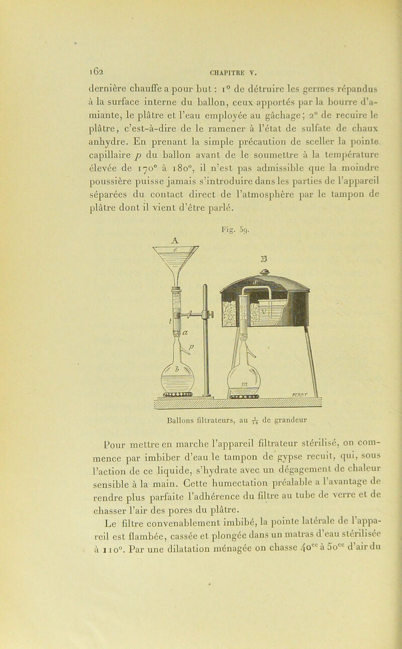 02 derni^re chauffe a pour but: i° de ddlruirc les germes r6pandus a la surface interne du ballon, ceux apporl(5s par la bourre d’a- niiante, le platre et I’eau employee au gachage; 2° de recuire le platre, c’est-a-dire de le ramener a I’elat de sulfate de chaux anbydre. En prenant la simple precaution de sceller la poinle capillaire p du ballon avant de le soumettre a la temperature elevde de 170° a 180°, il n’est pas admissible que la moindre poussiere puisse jamais s’introduire dans les parlies de I’appareil separees du contact direct de ratmospliere par le tampon de platre dont il vient d’etre parl(5. Fig. .59. A Ballons fiUrateurs, au de grandeur Pour metlre en marche I’appareil fdlrateur sterilise, on com- mence par imbiber d’eau le tampon de gypse recmt, qui, sous Paction de ce liquide, s’bydrate avec un degagemenl de chaleur sensible a la main. Cette liumeclation prcalable a I’avantage de rendre plus parfaite I’adherence du fillre au tube de \erre et de chasser Pair des pores du platre. Le fdtre convenablement imbibe, la poinle laldrale de 1 appa- reil est flambee, cass^e et plongde dans un matras d eau slcrilisde u 110°. Par une dilatation mcnagee on chasse 40’^ So d air du