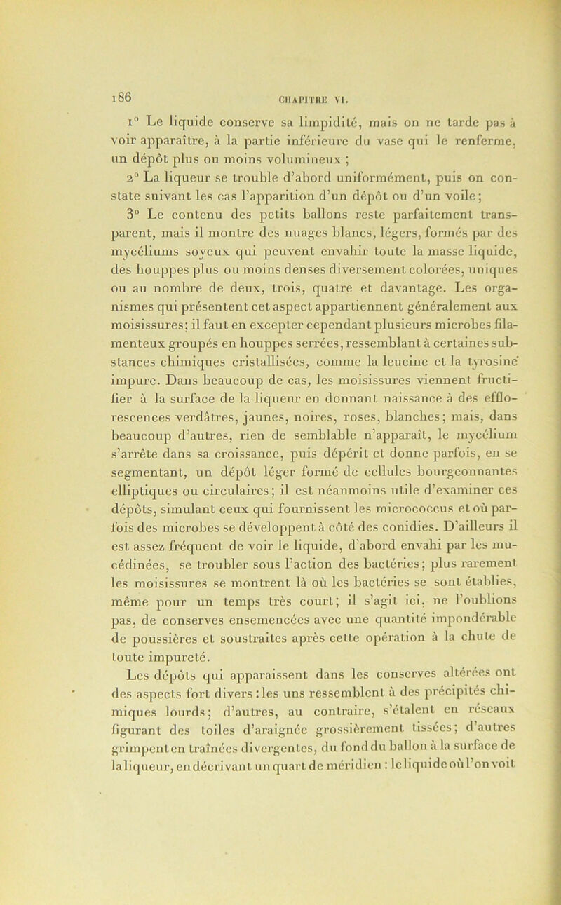 1° Le liquide conserve sa limpidite, mais on ne tarde pas a voir apparaiLre, a la parlie inferieurc dii vase qui le renferme, im depot plus on moins voliiinineux ; 2° La liqueur se trouble d’abord uniforinement, puis on con- state suivant les cas I’apparition d’un depot on d’un voile; 3° Le contenu des petits ballons reste parfaitement trans- parent, mais il montre des nuages blancs, legers, formes par des myceliums soyeux qui peuvent envahir toute la masse liquide, des houppes plus on moins denses diversement colorees, uniques ou au nombre de deux, trois, quatre et davantage. Les orga- nismes qui presentent cet aspect apparliennent generalement aux moisissures; il faut en excepter cependant plusieurs microbes fila- menteux groupes en houppes serrees, ressemblant a certaines sub- stances chiraiques cristallisees, comme la leucine et la tyrosine impure. Dans beaucoup de cas, les moisissures viennent fructi- fier a la surface de la liqueur en donnant naissance a des efflo- rescences verdatres, jaunes, noires, roses, blanches; mais, dans beaucoup d’autres, rien de semblable n’apparait, le mycelium s’arrete dans sa croissance, puis deperit et donne parfois, en se segmentant, un depot leger forme de cellules bourgeonnantes elliptiques ou circulaires; il est neanmoins utile d’examiner ces depots, simulant ceux qui fournissent les micrococcus etoii par- fois des microbes se developpenta c6te des conidies. D’ailleurs il est assez frequent de voir le liquide, d’abord envahi par les mu- cedinees, se troubler sous I’action des bacteries; plus raremeni les moisissures se montrent la ou les bactdries se sont etablies, meme pour un temps Ires court; il s’agit ici, ne I’oublions pas, de conserves ensemencees avec une quantite imponderable de poussieres et soustraites apres celte operation a la chute de toute impure te. Les depots qui apparaissent dans les conserves alter^es ont des aspects fort divers :les uns ressemblent a des precipitds chi- miques lourds; d’autres, au contraire, s’etalent en r^seaux figurant des toiles d’araignde grossifirement tissecs; d’autres grimpenten trainees divergentes, du londdu ballon a la surface de laliqueur, endecrivant imquart de mcridicn; leliquidcoul’onvoit