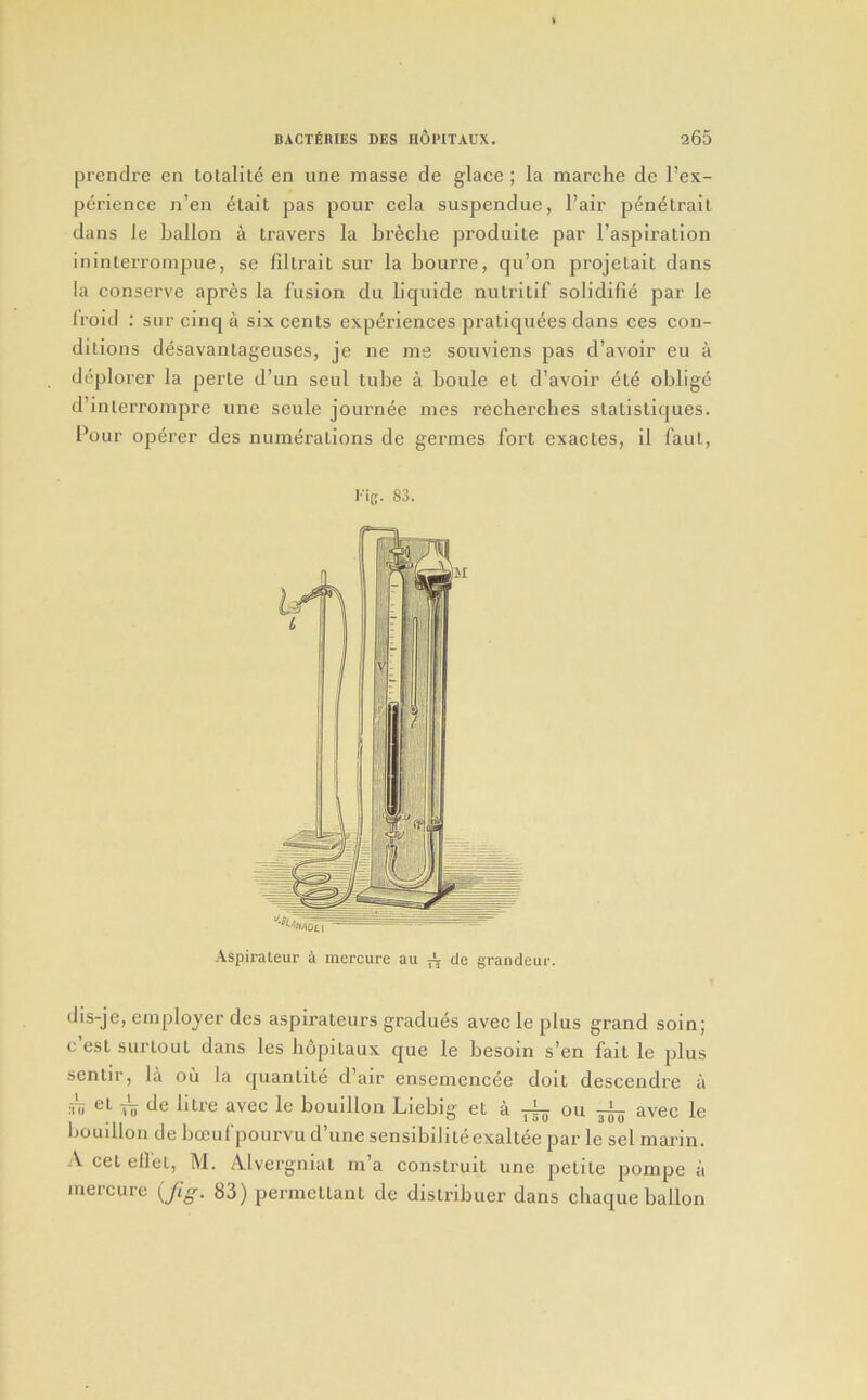 prendre en lolalite en une masse de glace; la marche de I’ex- perience n’en elait pas pour cela suspendue, I’air p^n^lrail dans le ballon a travel's la br^clie produite par I’aspiration ininterronipue, se fillrait sur la bourre, qu’on projelait dans la conserve apres la fusion du liquide nulritif solidifie par le Iroid : sur cinq a six cents experiences pratiquees dans ces con- ditions desavantageuses, je ne me souviens pas d’avoir eu a dcplorer la perte d’un seul tube a boule et d’avoir ete oblige d’inlerrompre une seule journee mes recherches statistiques. Pour operer des numerations de germes fort exactes, il faul, dis-je, employer des aspirateurs gradues avec le plus grand soin; c est surtout dans les hOpitaux que le besoin s’en fait le plus sentir, la oil la quantite d’air ensemencee doit descendre ii :Vo el iJe litre avec le bouillon Liebig et a ou avec le liouillon de bocul poiirvu d’une sensibiliteexaltee par le sel marin. A cet ell'et, M. Alvergniat m’a construit une petite pompe a ineicure {fig. 83) permeltant de distribuer dans chaque ballon '■irtytl Aspirateur a incrcure au ^ de grandeur.