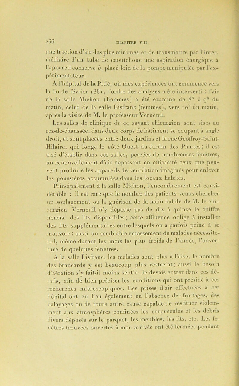 a66 line fraction d’air des plus miniines cl dc Iransmellrc par I’inler- mcdlaire d’un tube de caoutchouc uiic aspiration energique a 1 appareil conserve b, place loin de la pompe inanipulee par I’ex- jierimentateur. A riiopital de la Pitie, oil ines experiences ont commence vers la fin de fevrier 1881, I’ordrc des analyses a ete interverli : I’air de la salle Michon (hommes) a ete examine de 8** a 9'“ du matin, celui de la salle Lisfranc (femmes), vers io'‘ du matin, apres la visile de M. le professeur Verneiiil. Les salles de clinique de ce savant chirurgien sont sises au rez-de-chaussee, dans deux corps debatiment se coupanta angle droit, et sont placees entre deux jardins et la rue Geoffroy-Sainl- liilaire, qui longe le cote Quest du Jardin des Plantes; il esl aise d’etabllr dans ces salles, percees de nombreuses fenetres, un renouvellemenl d’air depassant en cfficacite ceux que peu- vent produire les appareils de ventilation imagines pour enlever les poussieres accuniulees dans les locaux habites. Prineipalement ala salle Michon, rencombremenl est consi- derable : il est rare que le nombre des patients venus chercher un soulagement ou la guerison de la main habile de M. le chi- rurgien Verneuil n’y depasse pas de dix a quinze le chiCfre normal des lits disponibles; cette affluence oblige a installer des lits supplementaires entre lesquels on a parfois peine a se mouvoir : aussi un semblable enlassement de malades necessite- l-il, meme duranl les mois les plus froids de I’annee, I’ouver- ture de quelques fenetres. A la salle Lisfranc, les malades sont plus a I’aise, le nombre des brancards y est beaucoup plus reslrelnl; aussi le besoin d’aeration s’y fait-il moins senlir. Je devais entrer dans ces de- tails, afin de bien preciser les conditions qui ont preside a ces recherches microscopiques. Les prises d’air effecUiees a ccl hupital ont eu lieu egaleinent en I’absence des frottages, des balayages 011 de loute autre cause capable de reslituer violem- ment aux atmospheres confin6es les corjiuscules cl les dtM)ris divers deposes sur le parquet, les meublcs, les lits, etc. Les fe- luHrcs trouvees ouvertes a mon arriviie ont ete fermees pendant