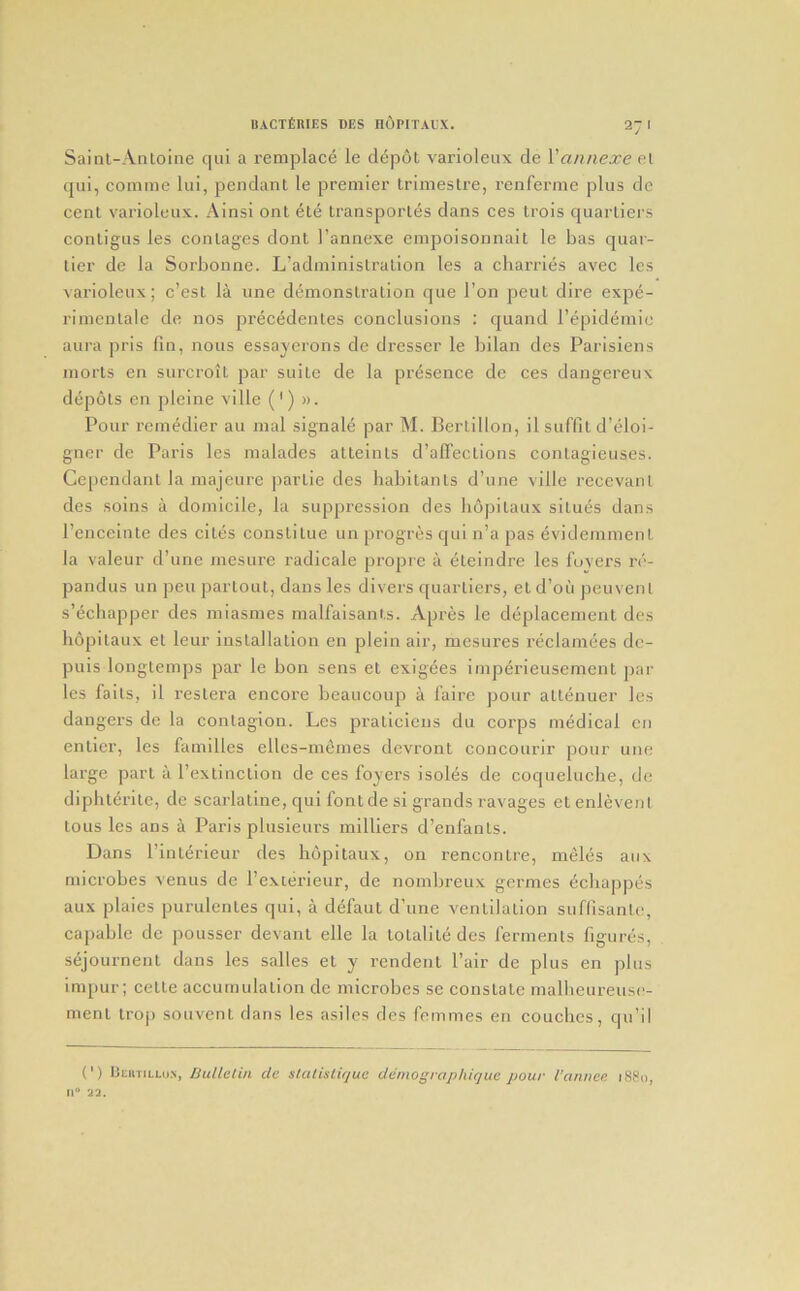 Sainl-Anloine qui a reniplace le d^pot varioleux de \'annexe eX qiii, comine liii, pendant le premier trimestre, I’enferme plus de cent varioleux. Ainsi ont 6te Iransporles dans ces Lrois quartiers conligus les coinages dont I’annexe empoisonnait le has quar- tier de la Sorbonne. L’adminislration les a charries avec les varioleux; c’est la une demonstration que I’on pent dire expe- rimentale de nos precedentes conclusions : quand I’epidemic aura pris fin, nous essayerons de dresser le bilan des Parisiens morts en surcroit par suite de la presence de ces dangereux depots en pleine ville (') ». Pour rcm^dier au mal signale par M. Bertillon, il suffit d’eloi- gner de Paris les malades atteints d’alTections contagieuses. Cependant la majeure partie des habitants d’une ville recevanl des solns a domicile, la suppression des bopitaux situes dans I’enceinte des cites constitue un progres qui n’a pas evideinment la valeur d’une mesure radicale propre a eteindre les foyers re- pandus un pen partout, dans les divers quartiers, et d’ou peuvent s’dcbapper des miasmes malfaisants. Apres le deplacenient des bopitaux el leur installation en plein air, mesures reclaniees dc- puls longtemps par le bon sens et exigees imperieuseinent par les fails, il reslera encore beaiicoup a faire pour allenuer les dangers de la contagion. Les pralicicns du corps medical cn enticr, les families elles-memes devront concourir pour une large part a rextinclion de ces foyers isoles de coquelucbe, de diphterilc, de scarlatine, qui fontde si grands ravages el enlevenl tons les ans a Paris plnsieurs milliers d’enfanls. Dans r interieur des bopitaux, on rencontre, ineles aux microbes venus de I’exterieur, de nombreux gcrmes ^cbappes aux plaies purulenles qui, a defaut d’une ventilation suflisanle, capable de pousser devant elle la lotalile des ferments figures, sejournent dans les salles et y rendent Pair de plus en plus iinpur; celle acciirnillation de microbes se constate inalbeureusc- ment irop souvent dans les asilcs des femmes en couches, qii’il (') litnTiLLo.N, Bullelin de slalisliquo demographique pour I’annce. iS8i>, 11“ 22.