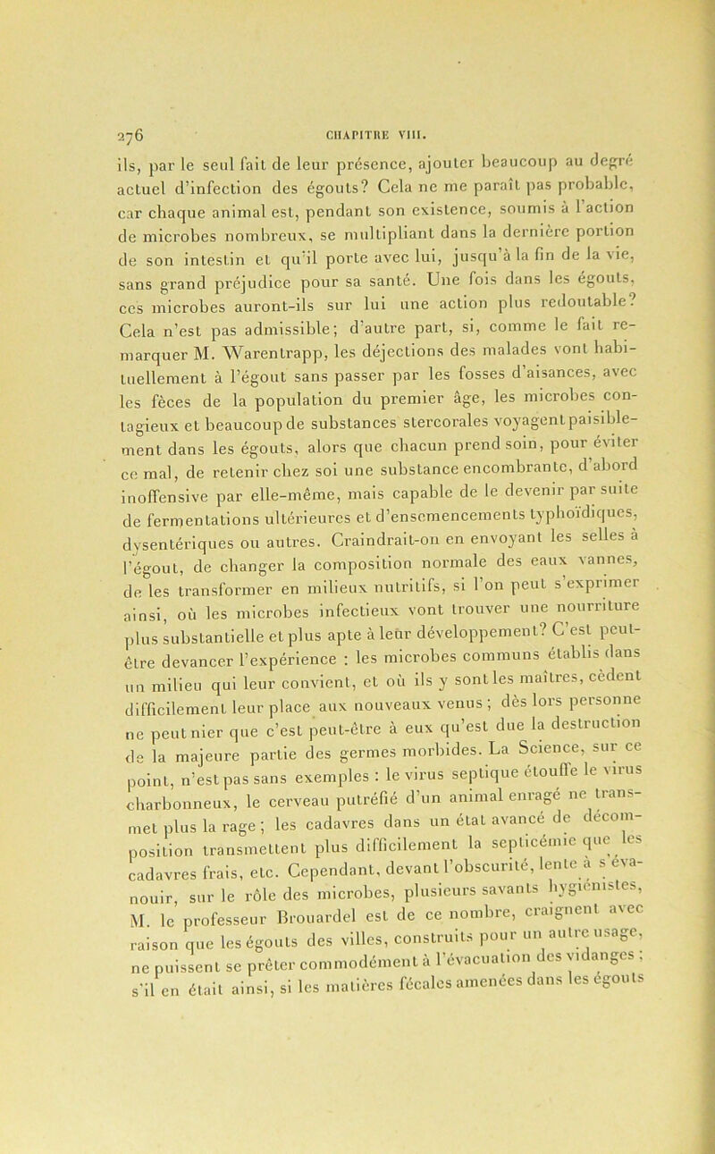 ils, par le seal fait de leur presence, ajouler Ijeaucoiip au degre acluel d’infection des egouls? Cela ne me parail ])as probable, car chaque animal esl, pendant son existence, sonmis a 1 action de microbes nombreux, se miiUipliant dans la dernierc portion de son intestin et qu'il porte avec lui, jusqu a la fin de la \ie, sans grand prejudice pour sa sante. Une fois dans les ^gouts, CCS microbes auront-ils sur lui une action plus redoulable. Cela n’est pas admissible; d’autre part, si, comme le fait re- marquer M. Warentrapp, les dejections des malades vont babi- tuellement a I’egout sans passer par les fosses d aisances, avec les feces de la population du premier age, les microbes con- tagieux et beaucoupde substances stercorales voyagentpaisible- ment dans les egouts, alors que chacun prendsoin, pour eviter CO raal, de retenlr cliez sol une substance encombrantc, d abord inoffensive par elle-meme, mais capable de le devenir par suite de fermentations ulterieurcs et d’ensemenceinents typboidiques, dysenterlques on autres. Craindrait-on en envoyant les selles a I’egout, de changer la composition normale des eaiix vannes, de les transformer en milieux nutritlfs, si Ton pent s exprimer ainsi, oil les microbes infectieux vont trouver une nourriture plus Libstantielle et plus apte a leur developpement? C’esl peut- 6tre devancer rexperience : les microbes communs etablis dans uo milieu qui leur couvient, et oil ils y sontles maitres, cedent difficilement leur place aux nouveaux venus ; des lors personne ne peutnier que e’est peut-etre a eux qu’est due la destruction de la majeure partie des germes morbldes. La Science, sur ce point, n’est pas sans exemples : le virus septlque ctouffe le virus charbonneux, le cerveau putrefie d’un animal enrage ne tians- met plus la rage ; les cadavres dans un etat avanc.5 de decom- position transmettent plus difficilement la septicemic que Ics cadavres frais, etc. Cependant, devant I’obscurite, lente a s eva- nouir, sur le role des microbes, plusieurs savants liygicnisles, M. le professeur Brouardel est de ce nombre, craignent avec raison que les6gouts des villes, construits pour un autre usage, ne puissent se preter commodement a I’evacual.on des yidanges ; s'il en dtail ainsi, si les maticres Scales amences dans les Egouls