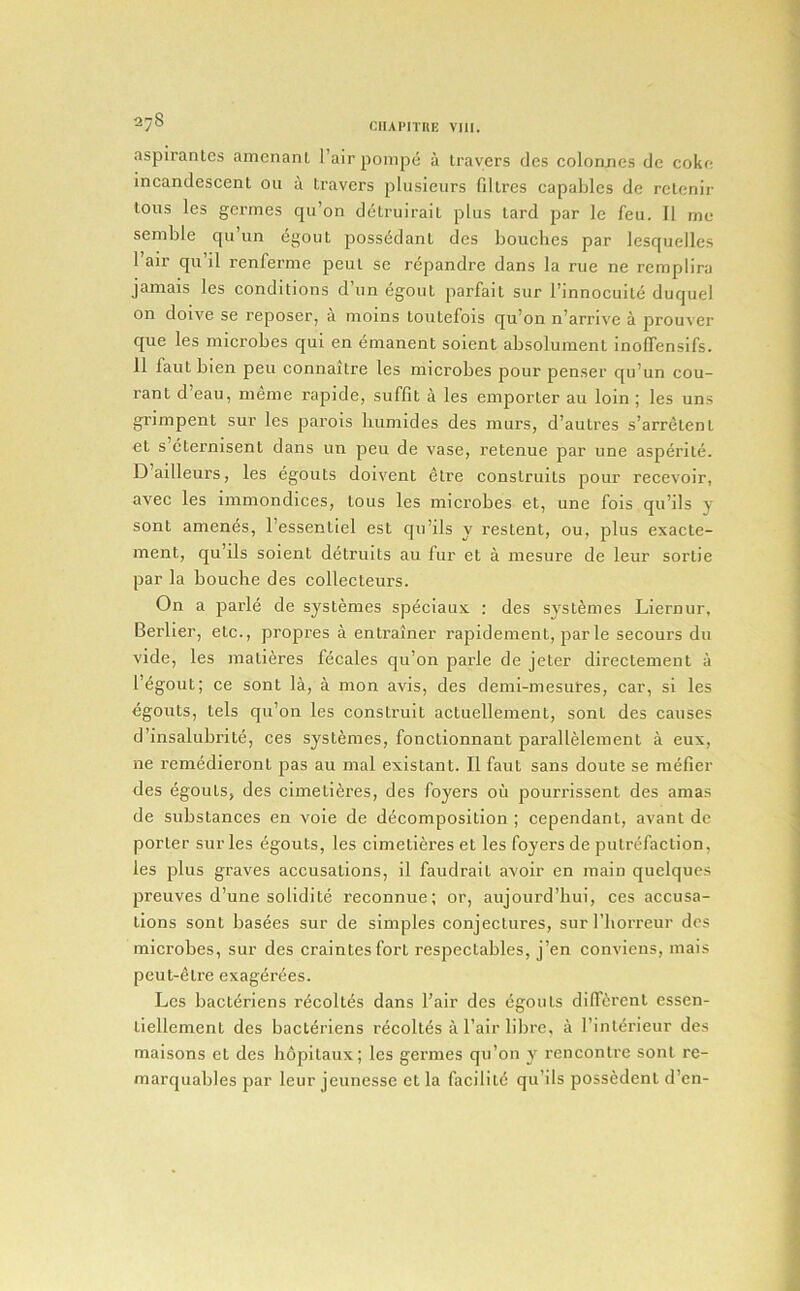 aspiranlcs amcnant I’air ponipe a trayers des coloancs dc cokr; incandescent on a leavers pliisieurs filtres capablcs de rclenir tons les germes qii’on detruirail plus tard par le feu. II me semble qu’un (5gout possddant des bouches par lesquelles Fair qu’il renferme peul se repandre dans la rue ne remplira jamais les conditions d’lm egout parfait sur I’innocuile duquel on doive se reposer, a moins loutefois qu’on n’arrive a prouver que les microbes qui en emanent soient absolumenl inolTensifs. 11 faut bien peu connaitre les microbes pour penser qu’un cou- rant d’eau, meme rapide, suffit a les emporler au loin; les uns grimpent sur les parois humides des murs, d’aulres s’arrelenl et s’eternisent dans un peu de vase, retenue par une asperile. D’ailleurs, les egouts dolvent etre construits pour recevoir, avec les immondices, Lous les microbes et, une fois qu’ils y sont amenes, I’essentiel est qu’ils y restent, ou, j^lus exacte- ment, qu’ils soient detruits au fur et a mesure de leur sortie par la bouclie des collecteurs. On a parle de systemes speciaux ; des systemes Liernur, Berber, etc., propres a entrainer rapidement, parle secom's du vide, les matieres fecales qu’on parle de Jeter directement a I’^gout; ce sont la, a mon avis, des demi-mesures, car, si les egouts, tels qu’on les construit actuellement, sont des causes d’insalubrite, ces systemes, fonctionnant parallelement a eux, ne remedieronl pas au mal existant. II faut sans doute se mefier des egouts, des cimeli6i’es, des foyers ou pourrissent des amas de substances en voie de decomposition ; cependant, avant dc porter sur les egouts, les cimetieres et les foyers de putrefaction, les plus graves accusations, il faudrait avoir en main quelques preuves d’une solidite reconnue; or, aujourd’hui, ces accusa- tions sont basees sur de simples conjectures, sur I’borreur dcs microbes, sur des craintesfort respectables, j’en conviens, mais peut-^tre exagerees. Les bacteriens r^coltes dans Fair des 6gouls diff£;rcnl essen- liellement des bacteriens recoltes a Fair liljre, a Finlerieur des maisons et des li6pitaux; les germes qu’on y rencontre sont re- marquables par leur jeunesse et la facility qu’ils possedenl d’en-