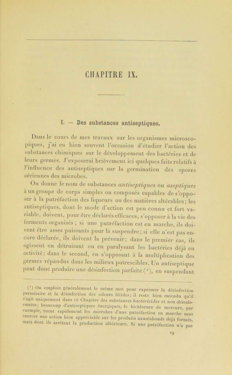 CHAPITRE IX. I. — Des substances antiseptiques. Dans le cours de mes travaux sur les organismes microsco- piqiies, j’ai eu bien souvent I’occasion d’eludier I’aclion des substances cbimiques sur le developpenient des bacleries et de leurs germes. J’exposerai bri^vement ici quelques fails relalifs a rmflucnce des antiseptiques sur la germination des spores aeriennes des microbes. On donne le nom de substances antisepLiques ou aseptiques aungroupe de corps simples ou composes capables de s’oppo- ser a la putrefaction des liqueurs ou des matieres alterables; les antiseptiques, dont le mode d’aclion est pen connu ct fort va- riable, doivent, pour etre declares efficaces, s’opposer a la vie des ferments organises ; si une putrefaction est en marcbe, ils doi- vent etre assez puissants pour la suspendre; si elle n’est pas en- core declaree, ils doivent la prevenir; dans le premier cas, ils agissent en detruisant ou en paralysant les bacleries deja en aclivile; dans le second, en s’opposant a la multiplication des germes repandus dans les milieux putrescibles. Un antiseptique peut done produire une disinfection jiarfaile ('), en suspendant (') On cmploie gcneralerncnl Ic mfime mol pour exprimer la ddsinfecUon parasitairc ct la clesinfcclion cics oclcurs fclides; il resto bicn enlcndu qu’il sagil uniqueracnt dans ce Chapilrc des substances bactericides ct non desodo- rantes; bcaucoup d’antiseptiques cnergiques, le bidilorure de mercure, par cxcmpic, tuent rapidement les microbes d’uiie putrefaction cn marclie’sans cxerccr une action bien appreciable sur les produits nauseabonds deja formes inais dont ils arritent la production ulterieure. Si une putrefaction n’a pas ■9