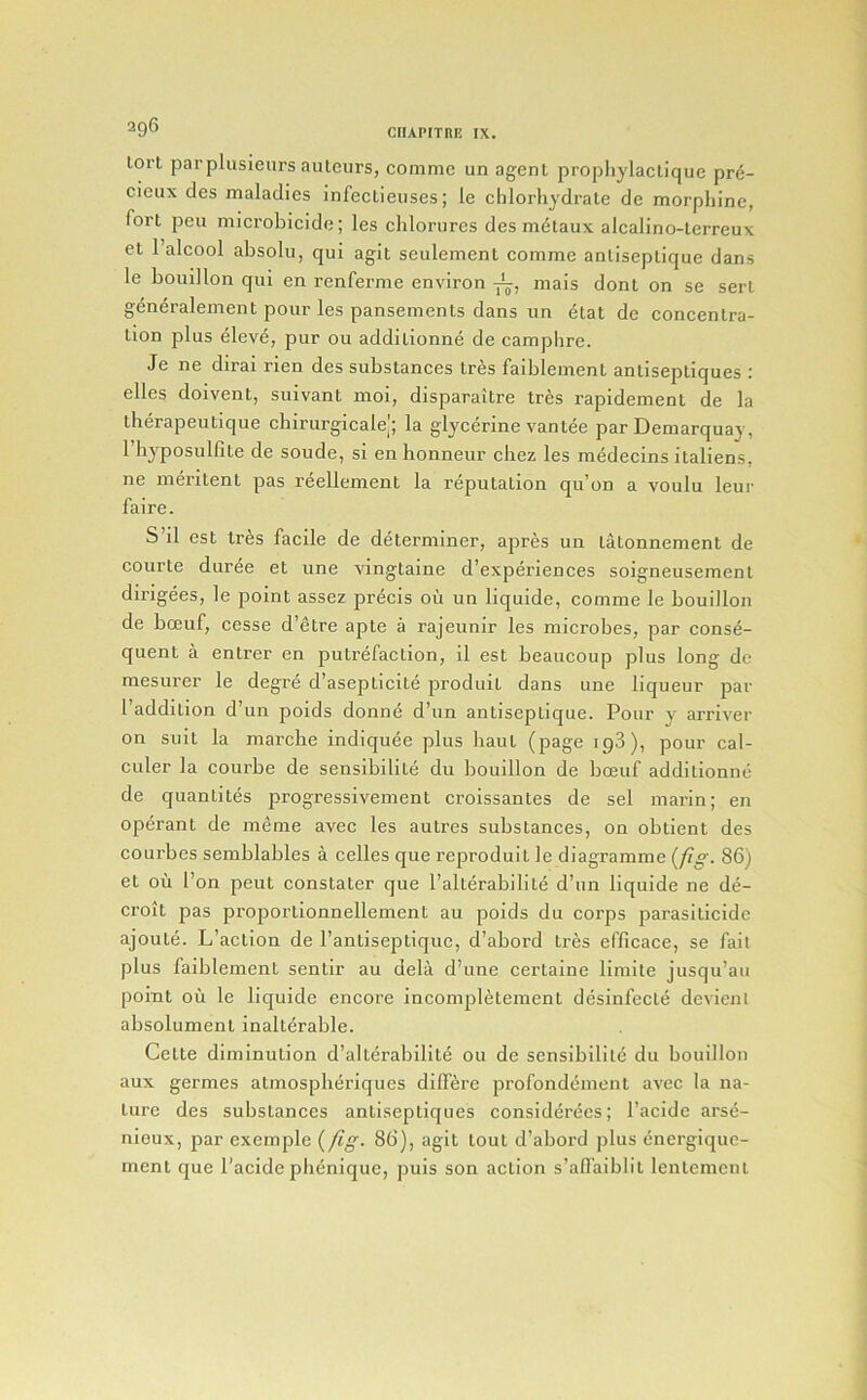 lorl parplusienrs auteurs, commc un agent propliylactique pr<5- cieux des maladies infectieuses; le chlorhydrate de morpln’ne, fort pen microbicide; les clilorures des m^taux alcalino-terreux et I’alcool absolu, qui agit seulement comme antiseptique dans le bouillon qui en renferme environ mais dont on se sert generalement pour les pansements dans un etat de concentra- tion plus eleve, pur ou additionne de camphre. Je ne dirai rien des substances tres faiblement antiseptiques : elles doivent, suivant moi, disparaitre tres rapidement de la therapeutique cbirurgicale|; la glycerine van tee par Demarquay, riij^posulfite de soude, si en honneur cliez les medecins italiens, ne meritent pas reellement la reputation qu’on a voulu leur faire. S il est tres facile de determiner, apres un tatonnement de courte duree et une vingtaine d’experiences soigneusement dirigees, le point assez precis oil un liquide, comme le bouillon de bceuf, cesse d’etre apte a rajeunir les microbes, par conse- quent a entrer en putrefaction, il est beaucoup plus long de mesurer le degre d’asepticite produit dans une liqueur par I’addition d’un poids donne d’un antiseptique. Pour y arriver on suit la marche indiquee plus haul (page ipS), pour cal- culer la courbe de sensibilite du bouillon de bceuf additionne de quantites progressivement croissantes de sel marin; en operant de meme avec les autres substances, on obtient des courbes semblables a celles que reproduit le diagramme (/i^. 86) et oil I’on pent constater que I’alterabilite d’un liquide ne de- croit pas proportionnellement au poids du corps parasiticide ajoute. L’action de I’antiseptiquc, d’abord tres efficace, se fait plus faiblement sentir au dela d’une certaine limite jusqu’au point oil le liquide encore incompletement desinfecte devienl absolumenl inalterable. Cette diminution d’alterabilite 011 de sensibilite du bouillon aux germes atmosplieriques differe profondement avec la na- ture des substances antiseptiques considerees; I’acide arse- nieux, par exemple {/Ig- 86), agit tout d’abord plus energique- ment que I’acide pli^nique, puis son action s’affaiblil lentemcnt