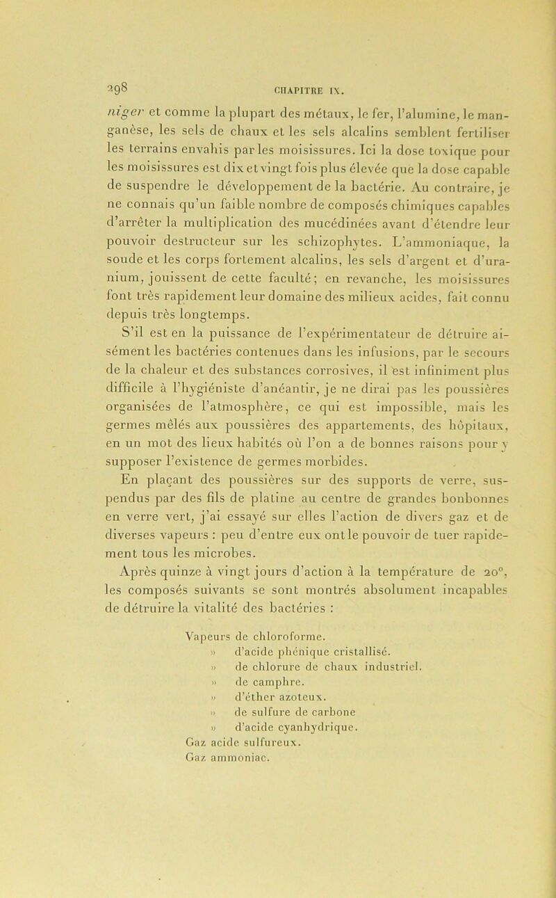 0.98 nigei- ct commc laplupart des m^taiix, le Ter, raluniinc, Ic man- ganese, les sels de chanx cl les sels alcalins semLlenl ferliliser les lerrains envaliis paries moisissiires. Ici la dose loxique pour les moisissiires esl dix elvingl foisplus elev6e cpie la dose capalde de suspendre le developpement de la baclerie. Au contraire, je ne connais qu’un faible nombre de composes cbimiques capables d’arreter la multiplication des mucedinees avant d’elendre leur pouvoir destructeur sur les scbizophytes. L’ammoniaque, la sonde et les corps fortement alcalins, les sels d’argenl el d’ura- iiium, jouissent de cette faculte; en revancbe, les moisissures font Ires rapidement leur domaine des milieux acides, fail connu depuis Ires longtemps. S’il esl en la puissance de I’experimentateur de delruire ai- sementles bacteries contenues dans les infusions, par le secours de la chaleur et des substances corrosives, il Cst inlinimenl plus difficile a Fbygieniste d’aneantir, je ne dirai pas les poussieres organisees de I’atmospbere, ce qui est impossible, mais les germes meles aux poussieres des appartemenls, des bdpitaux, en un mot des lieux habites oil I’on a de bonnes raisons poury supposer I’existence de germes morbides. En placant des poussieres sur des supports de verre, sus- pendus par des fils de plaline au centre de grandes bonbonnes en verre vert, j’ai essaye sur dies Faction de divers gaz et de diverses vapeurs : pen d’entre eux ontle pouvoir de luer rapide- ment tons les microbes. Apres quinze a vingt jours d’action a la temperature de 20®, les composes suivants se sont montres absolument incapables de detruire la vitalite des bacteries : Vapeurs cle chloroforrae. )) d’acide plienique cristallise. i> de chlorure de chaux induslricl. 11 de camphre. •t d’elher azoteux. » de sulfure de carbone w d’acide cyanhydrique. Gaz acide sulfureux. Gaz ammoniac.
