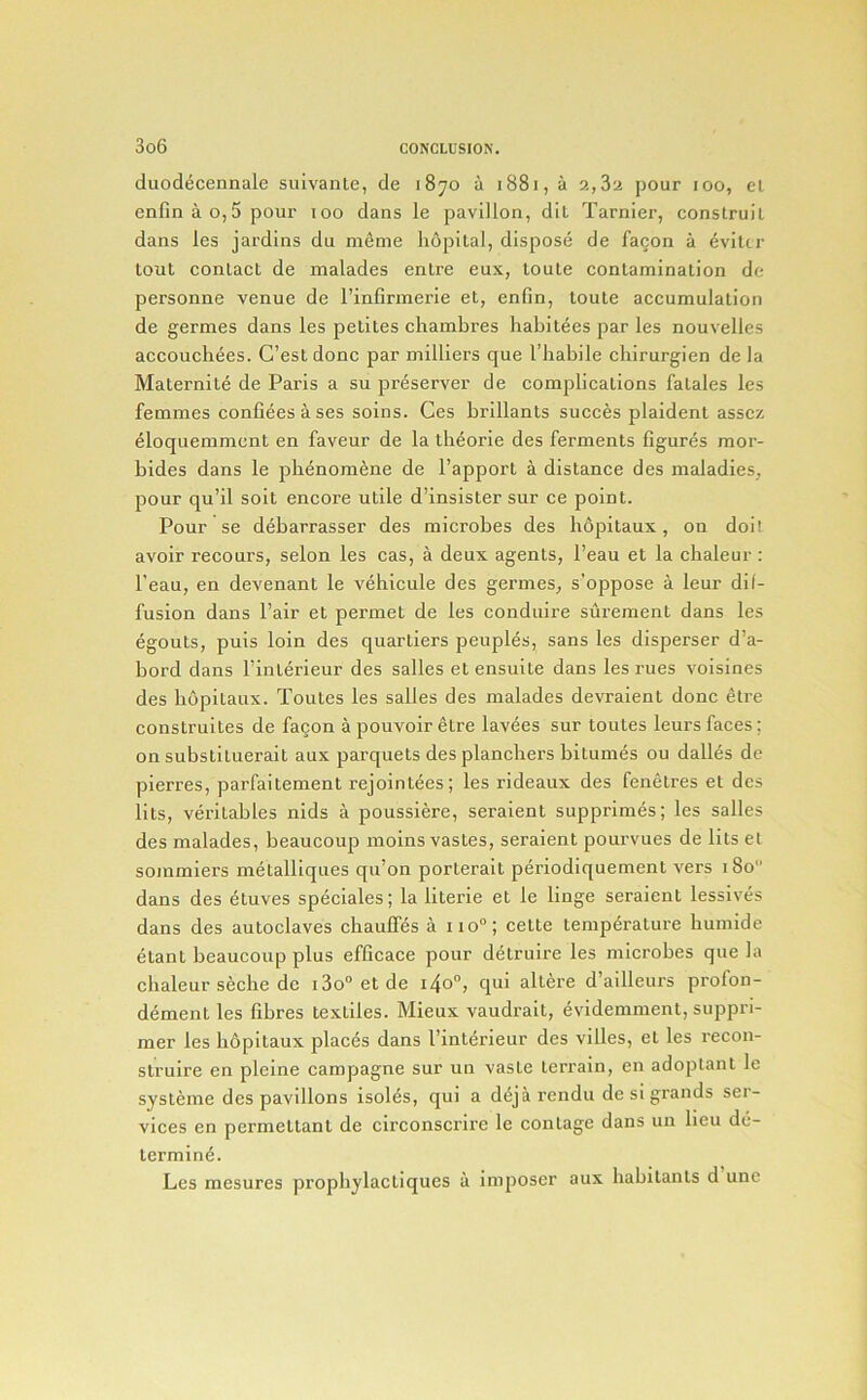 duodecennale sulvanle, de 1870 a 1881, a 2,82 pour 100, el enfinao,5pour too dans le pavilion, dil Tarnier, conslruil dans les jardins dn memo lidpilal, dispose de facon a ^vilti' tout contact de malades entre eux, toute contamination de personne venue de I’infirmerie et, enfin, toute accumulation de germes dans les petites chambres habitees par les nouvelles accoucbees. C’est done par milliers que I’babile cbirurgien de la Maternite de Paris a su preserver de complications fatales les femmes confieesases soins. Ges brillants succes plaident asscz eloquemmcnt en faveur de la tb^orie des ferments figures mor- bides dans le pbenomene de I’apport a distance des maladies, pour qu’il soit encore utile d’insister sur ce point. Pour se debarrasser des microbes des bopitaux, on doit avoir recours, selon les cas, a deux agents, I’eau et la cbaleur : I’eau, en devenant le vebicule des germes, s'oppose a leur dif- fusion dans Pair et permet de les conduire surement dans les egouts, puis loin des quartiers peuples, sans les disperser d’a- bord dans Pinlerieur des salles etensuite dans les rues voisines des bopitaux. Toutes les salles des malades devraient done etre construites de facon apouvoiretre lavees sur toutes leursfaces; on substituerait aux parquets des plancbers bitumes ou dalles de pierres, parfaitement rejointees; les rideaux des fenetres et des fits, veritables nids a poussiere, seraient supprimes; les salles des malades, beaucoup moins vastes, seraient poui-vues de lits et sommiers melalliques qu’on porterait periodiquement vers 180” dans des etuves speciales; la literie et le linge seraient lessives dans des autoclaves ebaufles a iio“; cette temperature buinide etant beaucoup plus efficace pour detruire les microbes que la cbaleur seebe de i3o“etde i4o°, qui altere d’ailleurs profon- dement les fibres textiles. Mieux vaudrait, evidemment, suppri- mer les bopitaux places dans Pinterieur des villes, et les recon- struire en pleine campagne sur un vaste terrain, en adoplant le systeme des pavilions Isolds, qui a d(5jarendu de si grands ser- vices en permettant de circonscrire le contage dans un lieu de- termine. Les mesures propbylactiques a imposer aux habitants d une