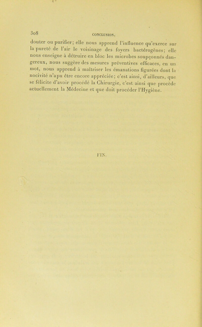 CO^’CLUSIO^. douler ou purifier; elle nous apprend I’influence qu’exercc sur la purete de I’air le voisinage des foyers bacliSrogenes; elle nous enseigne a d^Lruire en bloc les microbes soupgonm^s dan- gereux, nous suggere des mesures preventives efficaces, en un mot, nous apprend a maitriser les emanations figurees dont la nocivite n’apu etre encore appreciee; c’est ainsi, d’ailleurs, quc se felicite d’avoir procedd la Chirurgie, c’est ainsi que precede actuellement la Medecine et que doit proceder I’Hygiene. FIN.