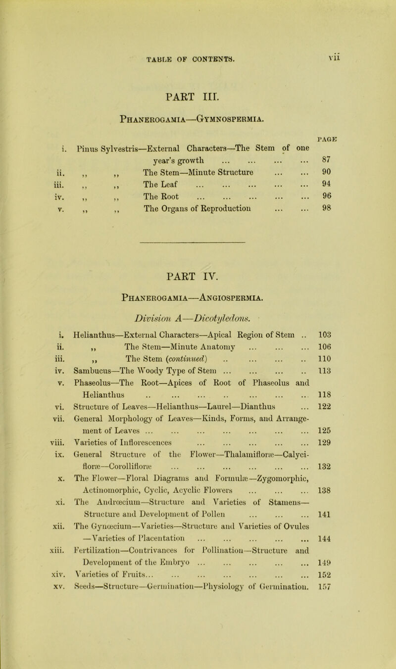 PART III. Phanerogamia—Gymnospermia. PAGE i. Pinus Sylvestris—External Characters—The Stem of one year’s growth 87 ii. ,, The Stem—Minute Structure 90 iii. ? ,, The Leaf ... 94 iv. 9 > ,, The Root ... 96 V. 9 9 ,, The Organs of Reproduction 98 PART IV. Phanerogamia—Angiospermia. Division A—Dicotyledons. i. Helianthus—External Characters—Apical Region of Stem .. 103 ii. ,, The Stem—Minute Anatomy ... ... ... 106 iii. ,, The Stem {continued) .. ... ... .. 110 iv. Sambucus—The Woody Type of Stem ... ... ... .. 113 V. Phaseolus—The Root—Apices of Root of Phaseolus and Helianthus .. ... ... .. ... ... .. 118 vi. Structure of Leaves—Helianthus—Laurel—Dianthus ... 122 vii. General Morphology of Leaves—Kinds, Forms, and Arrange- ment of Leaves ... ... ... ... ... ... ... 125 viii. Varieties of Inflorescences ... ... ... ... ... 129 ix. General Structure of the Flower—Thalamifiorfe—Calyci- florre—Corollitione ... ... ... ... ... ... 132 X. The Flower—Floral Diagrams and Formulre—Zygomorphic, Actinomorphic, Cyclic, Acyclic Flowers ... ... ... 138 xi. The Andrcecium—Structure and Varieties of Stamens— Structure and Development of Pollen ... ... ... 141 xii. The Gynoecium—Varieties—Structure and Varieties of Ovules —Varieties of Placentation ... ... ... 144 xiii. Fertilization—Contrivances for Pollination—Structure and Development of the Embryo ... ... ... ... ... 149 xiv. \'arieties of Fruits... ... ... ... ... 152