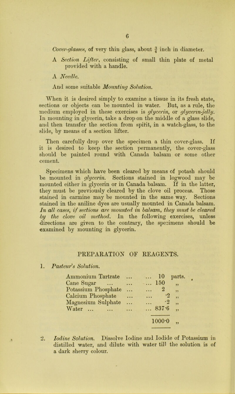 Cover-glasseti, of very thiu glass, about | inch in diameter. A Section Lifter, consisting of small thin plate of metal provided with a handle. A Needle. And some suitable Mounting Solution. When it is desired simply to examine a tissue in its fresh state, sections or objects can be mounted in water. But, as a rule, the medium employed in these exercises is glycerin, or glycerin-jelly. In mounting in glycerin, take a drojD on the middle of a glass slide, and then transfer the section from spirit, in a watch-glass, to the slide, by means of a section lifter. Then carefully drop over the specimen a thin cover-glass. If it is desired to keep the section permanently, the cover-glass should be painted round with Canada balsam or some other cement. Specimens which have been cleared by means of potash should be mounted in glycerin. Sections stained in logwood may be mounted either in glycerin or in Canada balsam. If in the latter, they must be previously cleared by the clove oil process. Those stained in carmine may be mounted in the same way. Sections stained in the aniline dyes are usually mounted in Canada balsam. In all cases, if sections are mounted in balsam, they must he cleared by the clove oil method. In the following exercises, unless d.irections are given to the contrary, the specimens should be examined by mounting in glycerin. PREPARATION OF REAGENTS. 1. Pasteur’s Solution. Ammonium Tartrate Cane Sugar Potassium Phosphate Calcium Phosphate Magnesium Sulphate Water ... •2 •2 837-6 parts. 1000-0 „ Iodine Solution. Dissolve Iodine and Iodide of Potassium in distilled water, and dilute with water till the solution is of a dark sherry colour.