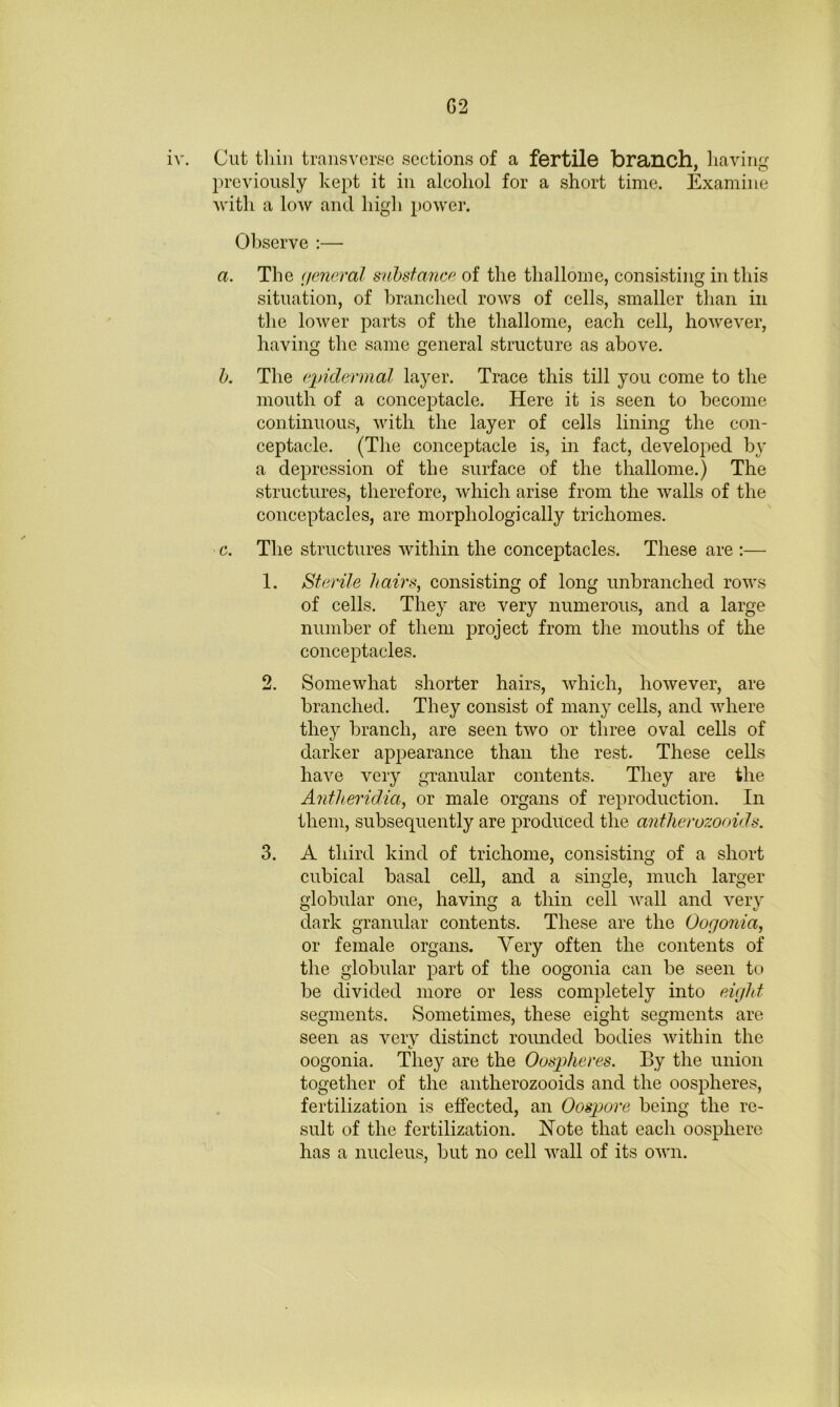 G2 iv. Cut thill traiisver.se sections of a fertile branch, having previously kept it in alcohol for a short time. Examine Avith a loAv and high power. Observe :— a. The (jeneral snhsfancr^ of the thallome, consisting in this situation, of branched rows of cells, smaller than in the lower parts of the thallome, each cell, however, having the same general structure as above. h. The ('pidermal layer. Trace this till you come to the mouth of a conceptacle. Here it is seen to become continuous, Avith the layer of cells lining the con- ceptacle. (The conceptacle is, in fact, develoi:)ed by a depression of the surface of the thallome.) The structures, therefore, Avhich arise from the Avails of the conceptacles, are morphologically trichomes. c. The structures Avithin the conceptacles. These are :— 1. Sterile hairs, consisting of long unbranched rows of cells. They are very numerous, and a large number of them project from the mouths of the conceptacles. 2. SomeAvhat shorter hairs, Avhich, hoAvever, are branched. They consist of many cells, and Avhere they branch, are seen tAvo or three oval cells of darker appearance than the rest. These cells haAm very granular contents. They are the Antlieridia, or male organs of reproduction. In them, subsequently are produced the ant1iero7:ooids. 3. A third kind of tricliome, consisting of a short cubical basal cell, and a single, much larger globular one, having a thin cell Avail and A^ery dark granular contents. These are the Oogonia, or female organs. Very often the contents of the globular part of the oogonia can be seen to be divided more or less completely into eight segments. Sometimes, these eight segments are seen as very distinct rounded bodies Avithin the oogonia. They are the Oospheres. By the union together of the antherozooids and the oospheres, fertilization is effected, an Oospore being the re- sult of the fertilization. Note that each oosphere has a nucleus, but no cell AA^all of its OAvn.