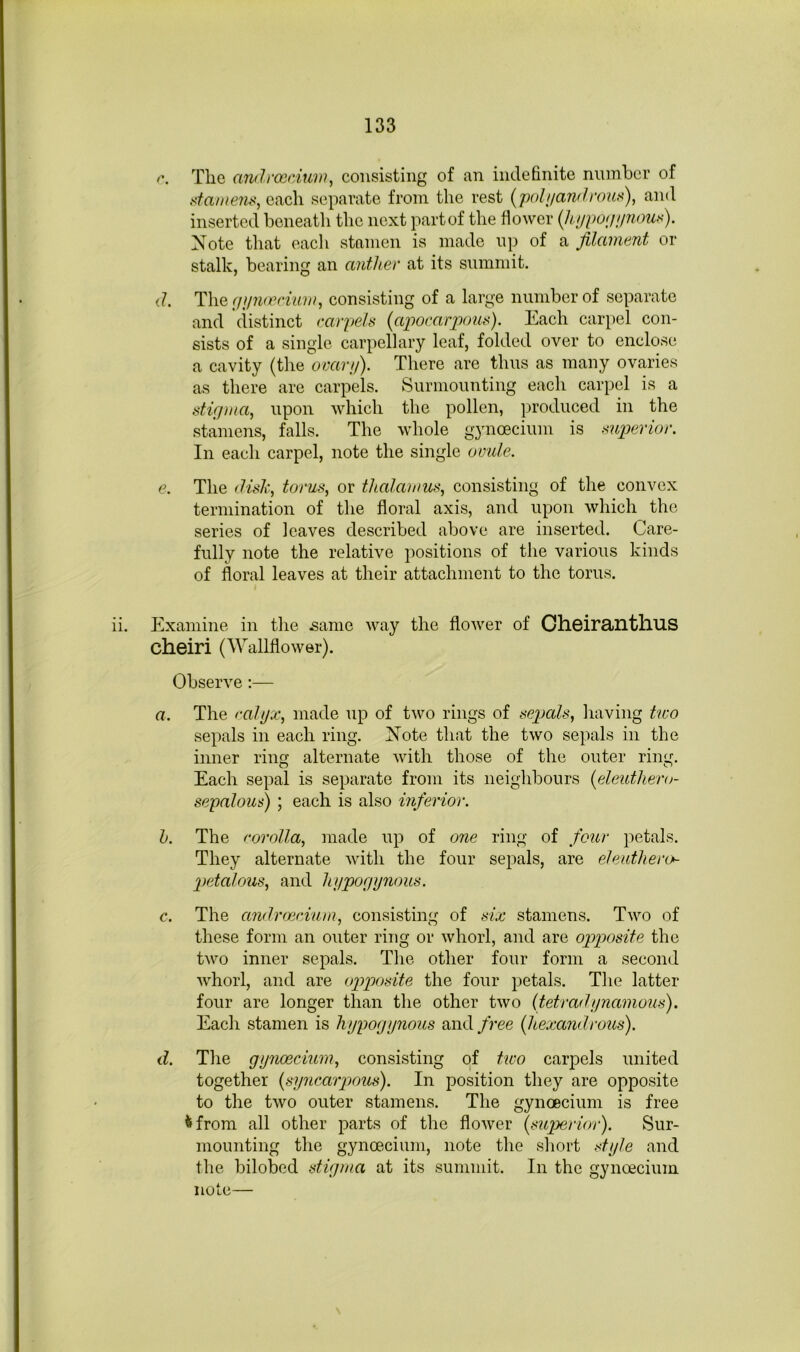 The androsciuw, consisting of an indefinite niunher of each separate from the rest {polijaiKhmix), and inserted beneatli the next partof the fiower (hupompious). Note that each stamen is made up of a filament or stalk, bearing an anther at its summit. d. TXiQfiiimvciuw, consisting of a large number of separate and distinct carpels (ajwcarpous). Each carpel con- sists of a single carpellary leaf, folded over to enclose a cavity (the ovanj). There are thus as many ovaries as there are carpels. Surmounting each carpel is a stigma, upon which the pollen, produced in the stamens, falls. The whole gynoecium is superior. Ill each carpel, note the single omde. e. The dish, torus, or thalamus, consisting of the convex termination of the floral axis, and upon which the series of loaves described above are inserted. Care- fully note the relative positions of the various kinds of floral leaves at their attachment to the torus. ii. Examine in the .same way the flower of Ch.6irailtllUS cheiri (AYallflower). Observe:— a. The calyx, made up of two rings of sepals, having tico sepals in each ring. Note that the two sepals in the inner ring alternate with those of the outer ring. Each sepal is separate from its neighbours {eleuthero- sepalous) ; each is also inferior. h. The corolla, made up of one ring of four petals. They alternate ivitli the four sejials, are eleuthero- peialous, and hypogynous. c. The andrmcium, consisting of six stamens. Two of these form an outer ring or whorl, and are opposite the two inner sepals. The other four form a second whorl, and are opposite the four petals. The latter four are longer than the other two {tetradynamous). Each stamen is hypogynous and free {hexandrous). d. The gynoecium, consisting of two carpels united together {syncarpous). In position they are opposite to the two outer stamens. The gynoecium is free <>from all other parts of the flower {siqyerior). Sur- mounting the gynoecium, note the short style and the bilobed stigma at its summit. In the gynoecium note—