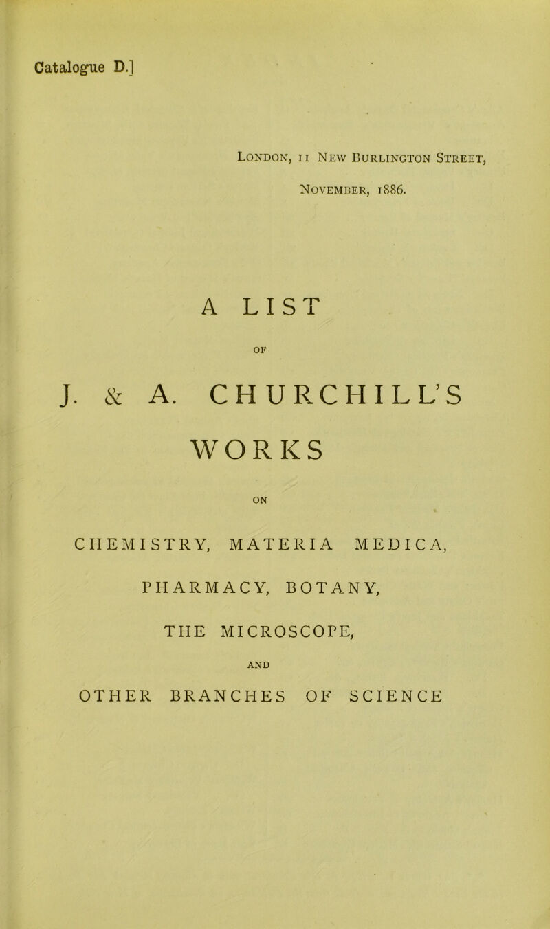 Catalogue D.] London, ii New Burlington Street, Novemrer, t886. A LIST OF J. & A. CHURCHILL’S WORKS ON CHEMISTRY, MATERIA M E D I C A, PHARMACY, BOTANY, THE MICROSCOPE, AND OTHER BRANCHES OF SCIENCE