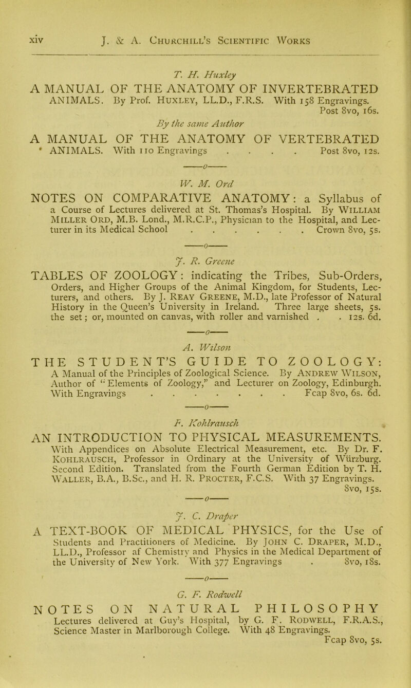 T. H. Huxley A MANUAL OF THE ANATOMY OF INVERTEBRATED ANIMALS. By Prof. Huxley, LL.D., F.R.S. With 158 Engravings. Post 8vo, 16s. By the same A^Uhor A MANUAL OF THE ANATOMY OF VERTEBRATED * ANIMALS. With 110 Engravings .... Post 8vo, 12s. 0 PV. M. 0?'d NOTES ON COMPARATIVE ANATOMY: a Syllabus of a Course of Lectures delivered at St. Thomas’s Hospital. By William Miller Ord, M.B. Lond., M.R.C.P., Physician to the Hospital, and Lec- turer in its Medical School ...... Crown 8vo, 5s. 0 y. R. Greene TABLES OF ZOOLOGY: indicating the Tribes, Sub-Orders, Orders, and Higher Groups of the Animal Kingdom, for Students, Lec- turers, and others. By J. Reay Greene, M.D., late Professor of Natural History in the Queen’s University in Ireland. Three large sheets, 5s. the set; or, mounted on canvas, with roller and varnished . . 12s. 6d. 0 A. Wilson THE STUDENT’S GUIDE TO ZOOLOGY: A Manual of the Principles of Zoological Science. By Andrew Wilson, Author of Elements of Zoology,” and Lecturer on Zoology, Edinburgh. With Engravings ....... Fcap 8vo, 6s. 6d. 0 F. Kohlrausch AN INTRODUCTION TO PHYSICAL MEASUREMENTS. With Appendices on Absolute Electrical Measurement, etc. By Dr. F. Kohlrausch, Professor in Ordinary at the University of Wurzburg. Second Edition. Translated from the Fourth German Edition by T. H. Waller, B.A., B.Sc., and H. R. Procter, F.C.S. With 37 Engravings. 8vo, 15s. y. C. Draper A TEXT-BOOK OF MEDICAL PHYSICS, for the Use of Students and Practitioners of Medicine. By JOHN C. Draper, M.D., LL.D., Professor af Chemistry and Physics in the Medical Department of the University of New York. With 377 Engravings . Svo, i8s. 0 G. F. Rodwell NOTES ON NATURAL PHILOSOPHY Lectures delivered at Guy’s Hospital, by G. F. Rodwell, F.R.A.S., Science Master in Marlborough College. With 48 Engravings. Fcap 8vo, 5s.