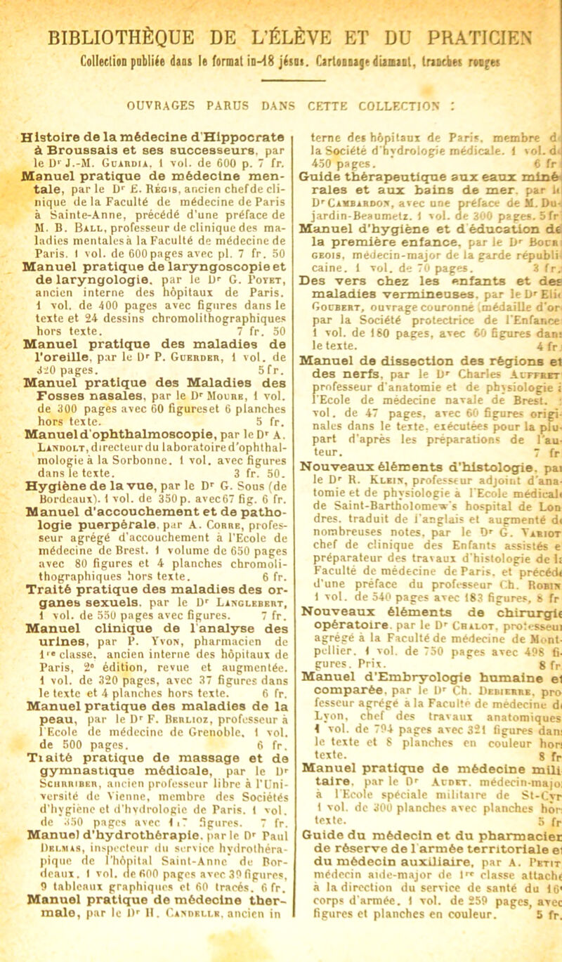 BIBLIOTHÈQUE DE L’ÉLÈVE ET DU PRATICIEN Collection publiée dans le format in-^8 jésn*. Cartonnage diamant, tranches roojes ouvrages parus dans cette collection : Histoire de la médecine d'Hippocrate à Broussais et ses successeurs, par leD1 J.-M. Guardia. i vol. de 600 p. 7 fr. Manuel pratique de médecine men- tale, parle Dr £. Régis, ancien chefde cli- nique de la Faculté de médecine de Paris à Sainte-Anne, précédé d'une préface de M. B. Bill, professeur de clinique des ma- ladies mentales à la Faculté de médecine de Paris. I vol. de 600 pages avec pl. 7 fr. 50 Manuel pratique de laryngoscopieet de laryngologie. par le Dr G. Fotbt, ancien interne des hôpitaux de Paris, i vol. de 400 pages avec figures dans le texte et 24 dessins chromolithographiques hors texte. 7 fr. 50 Manuel pratique des maladies de l'oreille, par le l)r P. Güerdbr, i vol. de 420 pages. 5fr. Manuel pratique des Maladies des Fosses nasales, par le Dr Mourb, i vol. de 500 pages avec 60 figureset 6 planches hors texte. 5 fr. Manueld'ophthalmoscopie, par le Dr A. Landolt, directeur du laboratoire d’ophthal- mologieà la Sorbonne, i vol. avec figures dans le texte. 3 fr. 50. Hygiène de la vue, par le Dr G. Sous (de Bordeaux), i vol. de 350 p. avec67 fig. 6 fr. Manuel d’accouchement et de patho- logie puerpérale, par A. Corre, profes- seur agrégé d'accouchement à l'Ecole de médecine de Brest. I volume de 650 pages avec 80 figures et 4 planches chromoli- thographiques hors texte. 6 fr. Traité pratique des maladies des or- ganes sexuels, par le Dr Langlebert, i vol. de 550 pages avec figures. 7 fr. Manuel clinique de 1 analyse des urines, par P. Yvon, pharmacien de i classe, ancien interne des hôpitaux de Paris, 2e édition, revue et augmentée, i vol. de 320 pages, avec 37 figures dans le texte et 4 planches hors texte. 6 fr. Manuel pratique des maladies de la peau, par le Dr F. Berlioz, professeur à 1 Ecole de médecine de Grenoble. 1 vol. de 500 pages. 6 fr. Traité pratique de massage et de gymnastique médicale, par le Dr ScHRiiiRER, ancien professeur libre à l’Uni- versité de Vienne, membre des Sociétés d’hygiène et d’hydrologie de Paris, i vol. de 850 pages avec 11? figures. 7 fr. Manuel d’hydrothérapie, par le Dr Paul Delmas, inspecteur du service hydrothéra- pique de l’hôpital Saint-Anne de Bor- deaux. I vol. de 600 pages avec 30 figures, 9 tableaux graphiques et 60 tracés. 6fr. Manuel pratique de médecine ther- terne des hôpitaux de Paris, membre d la Société d'hydrologie médicale. 1 vol. dJ 450 pages. 6 fr | Guide thérapeutique aux eaux miné raies et aux bains de mer. par li Dr Cambardor, avec une préface de M. Du- jardin-Beaumelz. i vol. de 300 pages. Sfr1 Manuel d'hygiène et d éducation de la première enfance, par le Dr Bocai geois, médecin-major de la garde républi-. caine. 1 vol. de 70 pages. 3 fr. Des vers chez les enfants et des maladies vermineuses, par leDrEli< Gocbert, ouvrage couronné (médaille d'or' par la Société protectrice de l'Enfance 1 vol. de 180 pages, avec 60 figures dan; le texte. ifn Manuel de dissection des régions et des nerfs, par le Dr Charles Acffret professeur d'anatomie et de physiologie i l'Ecole de médecine navale de Brest. : vol. de 47 pages, aTec 60 figures origi- nales dans le texte, exécutées pour la plu- part d’après les préparations de Fau- teur.  fr Nouveaux éléments d’histologie, pai le Dr R. Klkix, professeur adjoint d’ana- tomie et de physiologie à l’Ecole médicali de Saint-Bartholomews hospital de Lon dres. traduit de i anglais et augmenté d< nombreuses notes, par le Dr G. Yariot chef de clinique des Enfants assistés e préparateur des travaux d'histologie de 1: Faculté de médecine de Paris, et précédé d’une préface du professeur Ch. Robuv 1 vol. de 540 pages avec 183 figures, 8 fr Nouveaux éléments de chirurgie opératoire, par le Dr Cbalot, protesseui agrégé à la Faculté de médecine de Mont- pci lier. 1 vol. de 750 pages avec 498 fi- gures. Prix. g fr Manuel d’Embryologie humaine et comparée, par le I)r Ch. Debierrr. pro fesscur agrégé a la Faculté de médecine di Lyon, chef des travaux anatomiques i vol. de 794 pages avec 321 figures dan; le texte et 8 planches en couleur bon texte. 8 fr Manuel pratique de médecine mili taire, par le 0r Acdkt. médeein-majo; à l'Ecole spéciale militaire de St-Cvr I vol. de 300 planches avec planches hôn texte. 5 fr Guide du médecin et du pharmacier de réserve de 1 armée territoriale el du médecin auxiliaire, par A. Petit médecin aide-major de lrc classe attaché à la direction du service de santé du i6‘ corps d'armée. I vol. de 259 pages, avec