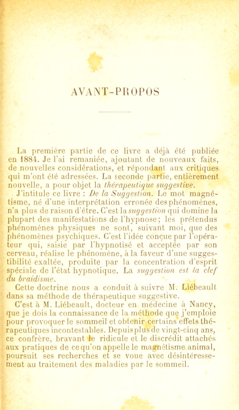 AVANT-PROPOS La première partie de ce livre a déjà été publiée en 1884. Je l’ai remaniée, ajoutant de nouveaux faits, de nouvelles considérations, et répondant aux critiques qui m’ont été adressées. La seconde partie, entièrement nouvelle, a pour objet la thérapeutique suggestive. J’intitule ce livre : De la Suggestion. Le mot magné- tisme, né d’une interprétation erronée des phénomènes, n’a plus de raison d’être. C’est la suggestion qui domine la plupart des manifestations de l’hypnose ; les prétendus phénomènes physiques ne sont, suivant moi, que des phénomènes psychiques. C’est l’idée conçue par l’opéra- teur qui, saisie par l’hypnotisé et acceptée par son cerveau, réalise le phénomène, à la faveur d’une sugges- tibilité exaltée, produite par la concentration d’esprit spéciale de l'état hypnotique. La suggestion est l.a clef du braidisme. Cette doctrine nous a conduit à suivre M. Liébeault dans sa méthode de thérapeutique suggestive. C’est à M. Liébeault, docteur en médecine à Nancy, que je dois la connaissance de la méthode que j’emploie pour provoquer le sommeil et obtenir certains'efl’ets thé- rapeutiques incontestables. Depuisplusde vingt-cinq ans, ce confrère, bravant le ridicule et le discrédit attachés aux pratiques de ce qu’on appelle le magnétisme animal, poursuit ses recherches et se voue avec désintéresse- ment au traitement des maladies par le sommeil.